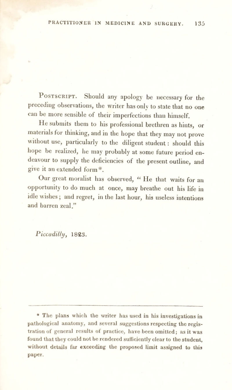 Postscript. Should any apology be necessary for the preceding observations, the writer has only to state that no one can be more sensible of their imperfections than himself. He submits them to his professional brethren as hints, or materials tor thinking, and in the hope that they may not prove without use, particularly to the diligent student: should this hope be realized, he may probably at some future period en¬ deavour to supply the deficiencies of the present outline, and give it an extended form*. Our great moralist has observed, “ He that waits for an opportunity to do much at once, may breathe out his life in idle wishes; and regret, in the last hour, his useless intentions and barren zeal.” Piccadilly, 1823. * The plans which the writer has used in his investigations in pathological anatomy, and several suggestions respecting the regis¬ tration of general results of practice, have been omitted; as it was found that they could not be rendered sufficiently clear to the student, without details far exceeding the proposed limit assigned to this paper.