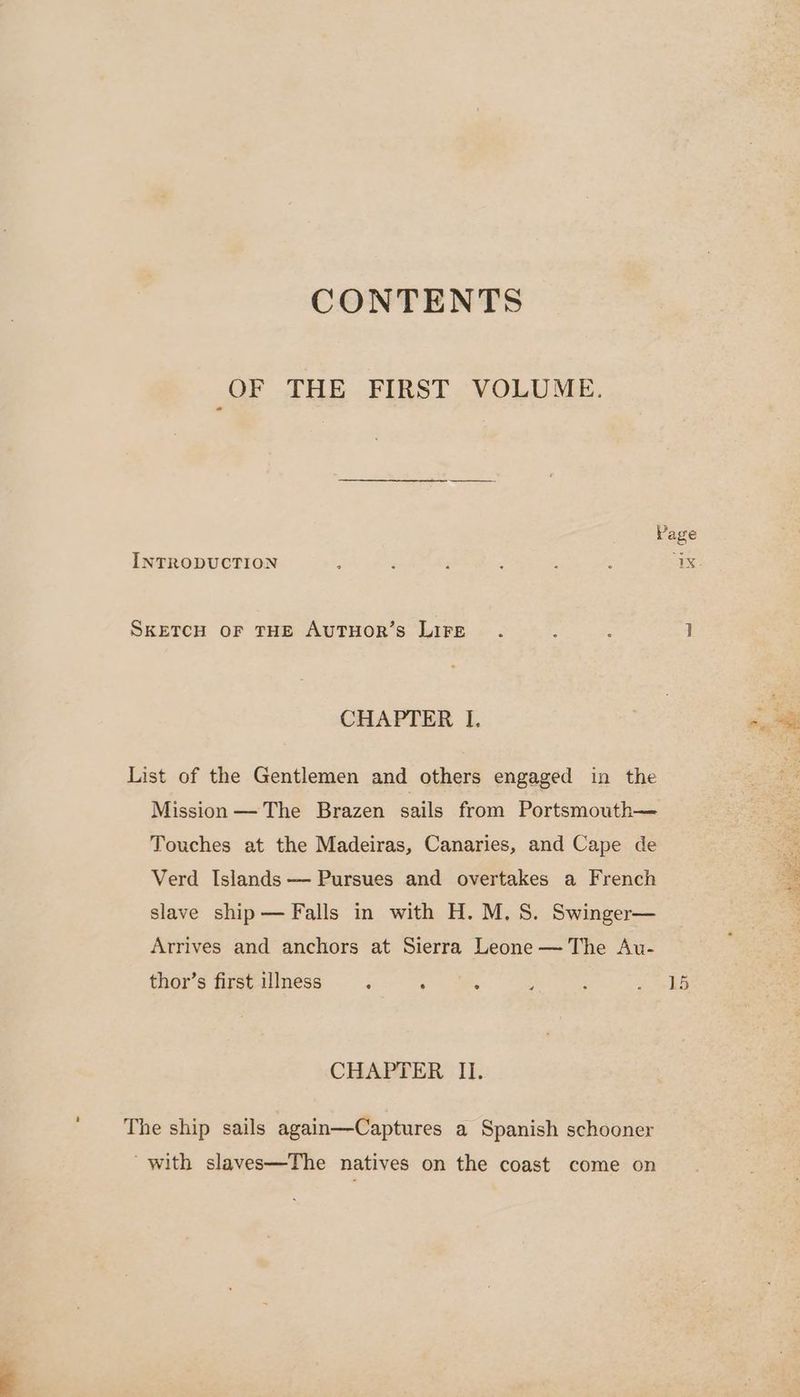 CONTENTS OF THE FIRST VOLUME. Page INTRODUCTION s : ; t : : “4X SKETCH OF THE AUTHOR’sS LIFE. : : 7] CHAPTER I. List of the Gentlemen and others engaged in the Mission —The Brazen sails from Portsmouth— Touches at the Madeiras, Canaries, and Cape de Verd Islands — Pursues and overtakes a French slave ship— Falls in with H. M.S. Swinger— Arrives and anchors at Sierra Leone — The Au- thor’s first illness ; A ie : ; es CHAPTER II. The ship sails again—Captures a Spanish schooner ‘with slaves—The natives on the coast come on