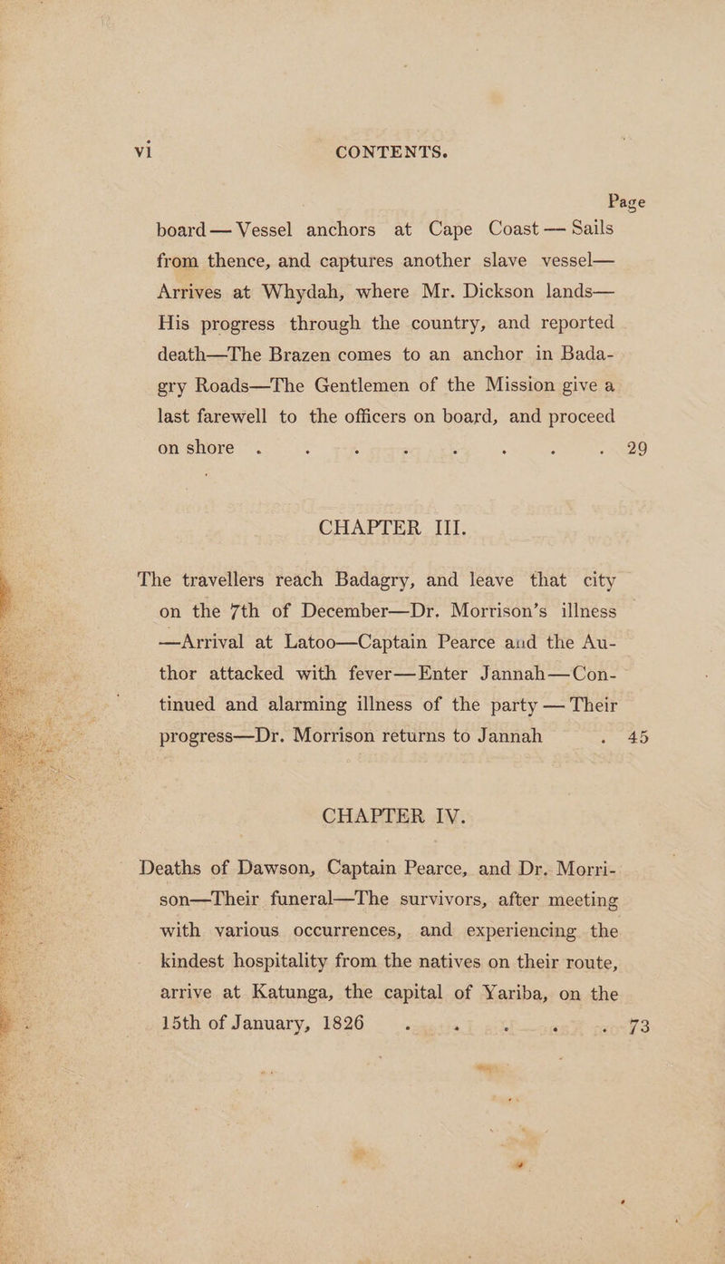 board— Vessel anchors at Cape Coast — Sails from thence, and captures another slave vessel— Arrives at Whydah, where Mr. Dickson lands— His progress through the country, and reported death—The Brazen comes to an anchor in Bada- gry Roads—The Gentlemen of the Mission give a last farewell to the officers on board, and proceed on shore CHAPTER III. on the 7th of December—Dr. Morrison’s illness —Arrival at Latoo—Captain Pearce aud the Au- 2 29 tinued and alarming illness of the party — Their progress—Dr. Morrison returns to Jannah CHAPTER IV. son—Their funeral—The survivors, after meeting with various occurrences, and experiencing. the kindest hospitality from the natives on their route, arrive at Katunga, the capital of Yariba, on the 15th of January, 1826 : ‘ 45 73