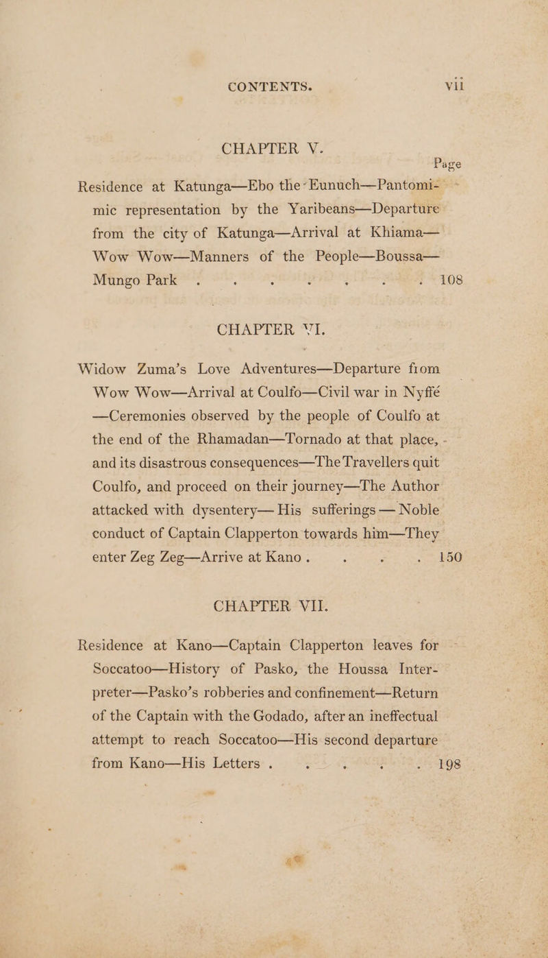 CHAPTER V. Page Residence at Katunga—Ebo the’ Eunuch—Pantomi- ~ mic representation by the Yaribeans—Departure from the city of Katunga—Arrival at Khiama— Wow Wow—Manners of the People—Boussa— Mungo Park . é 5 : ; ; - 108 CHAPTER ‘VT. Widow Zuma’s Love Adyventures—Departure fiom Wow Wow—Arrival at Coulfo—Civil war in Nyffé —Ceremonies observed by the people of Coulfo at the end of the Rhamadan—Tornado at that place, - and its disastrous consequences—The Travellers quit Coulfo, and proceed on their journey—The Author attacked with dysentery— His sufferings — Noble conduct of Captain Clapperton towards him—They enter Zeg Zeg—Arrive at Kano. : : eee os) CHAPTER VII. Residence at Kano—Captain Clapperton leaves for Soccatoo—History of Pasko, the Houssa Inter- preter—Pasko’s robberies and confinement—Return of the Captain with the Godado, after an ineffectual attempt to reach Soccatoo—His second departure from Kano—His Letters . : : . Sib oe ose <= ae