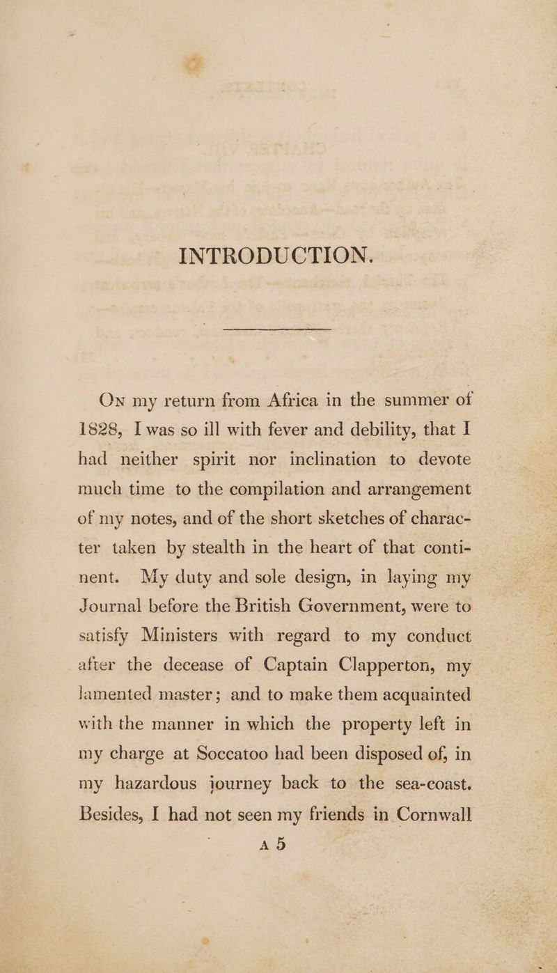 ) INTRODUCTION. Own my return from Africa in the summer of 1828, I was so ill with fever and debility, that I had neither spirit nor inclination to devote much time to the compilation and arrangement of my notes, and of the short sketches of charac- ter taken by stealth in the heart of that conti- nent. My duty and sole design, in laying my Journal before the British Government, were to satisfy Ministers with regard to my conduct after the decease of Captain Clapperton, my lamented master; and to make them acquainted with the manner in which the property left in my charge at Soccatoo had been disposed of, in my hazardous iourney back to the sea-coast. Besides, I had not seen my friends in Cornwall A 5