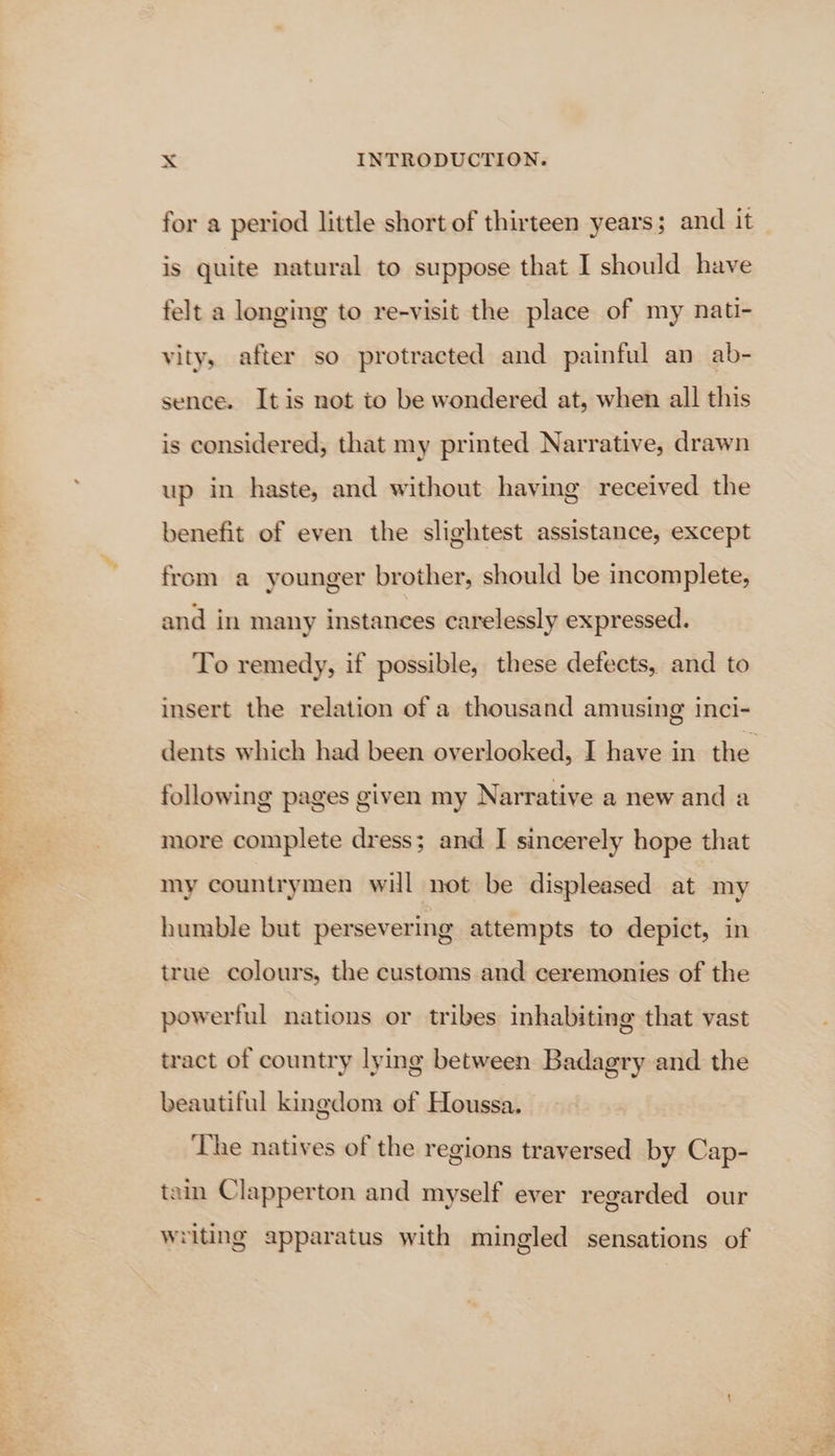 oe ea) eee for a period little short of thirteen years; and it is quite natural to suppose that I should have felt a longing to re-visit the place of my nati- vity, after so protracted and painful an ab- sence. Itis not to be wondered at, when all this is considered, that my printed Narrative, drawn up in haste, and without having received the benefit of even the slightest assistance, except from a younger brother, should be incomplete, and in many instances carelessly expressed. To remedy, if possible, these defects, and to insert the relation of a thousand amusing inci- following pages given my Narrative a new and a more complete dress; and I sincerely hope that my countrymen will not be displeased at my humble but persevering attempts to depict, in true colours, the customs and ceremonies of the powerful nations or tribes inhabiting that vast tract of country lying between Badagry and the beautiful kingdom of Houssa. ‘The natives of the regions traversed by Cap- tain Clapperton and myself ever regarded our writing apparatus with mingled sensations of