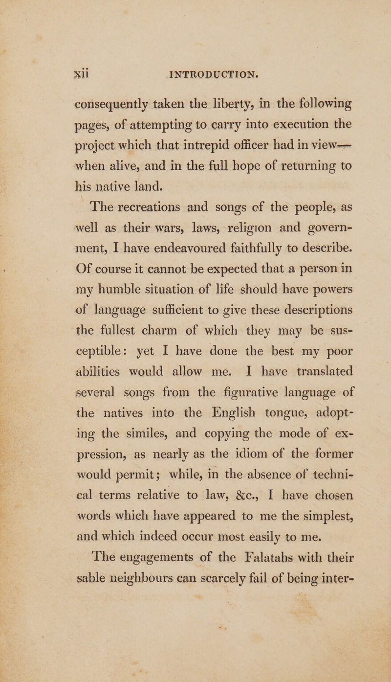 consequently taken the liberty, in the following pages, of attempting to carry into execution the project which that intrepid officer had in view— when alive, and in the full hope of returning to his native land. The recreations and songs of the people, as well as their wars, laws, religion and govern- ment, I have endeavoured faithfully to describe. Of course it cannot be expected that a person in my humble situation of life should have powers of language sufficient to give these descriptions the fullest charm of which they may be sus- ceptible: yet I have done the best my poor abilities would allow me. I have translated several songs from the figurative language of the natives into the English tongue, adopt- ing the similes, and copying the mode of ex- pression, as nearly as the idiom of the former would permit; while, in the absence of techni- cal terms relative to law, &amp;c., I have chosen words which have appeared to me the simplest, and which indeed occur most easily to me. The engagements of the Falatahs with their sable neighbours can scarcely fail of being inter-