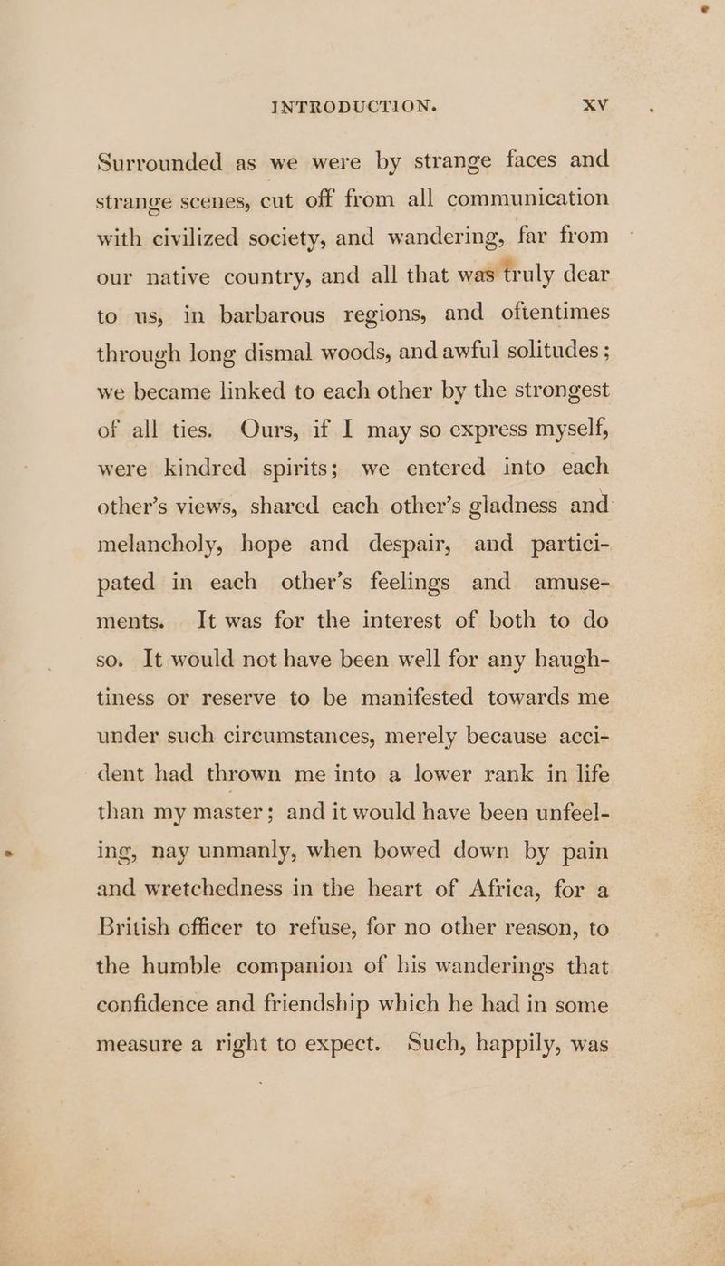 Surrounded as we were by strange faces and strange scenes, cnt off from all communication with civilized society, and wandering, far from our native country, and all that was truly dear to us, in barbarous regions, and oftentimes through long dismal woods, and awful solitudes ; we became linked to each other by the strongest of all ties. Ours, if I may so express myself, were kindred spirits; we entered into each other’s views, shared each other’s gladness and melancholy, hope and despair, and_ partici- pated in each other’s feelings and amuse- ments. It was for the interest of both to do so. It would not have been well for any haugh- tiness or reserve to be manifested towards me under such circumstances, merely because acci- dent had thrown me into a lower rank in life than my master; and it would have been unfeel- ing, nay unmanly, when bowed down by pain and wretchedness in the heart of Africa, for a British officer to refuse, for no other reason, to the humble companion of his wanderings that confidence and friendship which he had in some measure a right to expect. Such, happily, was