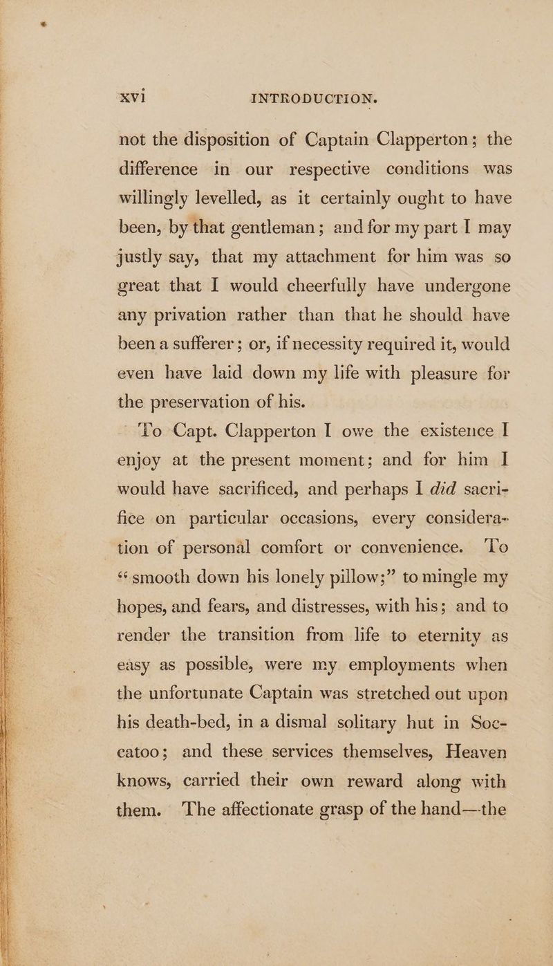 not the disposition of Captain Clapperton; the difference in our respective conditions was willingly levelled, as it certainly ought to have been, by that gentleman; and for my part I may justly say, that my attachment for him was so great that I would cheerfully have undergone any privation rather than that he should have been a sufferer; or, if necessity required it, would even have laid down my life with pleasure for the preservation of his. - To Capt. Clapperton I owe the existence I enjoy at the present moment; and for him I would have sacrificed, and perhaps I did sacri- fice on particular occasions, every considera- tion of personal comfort or convenience. ‘To ‘¢smooth down his lonely pillow;” to mingle my hopes, and fears, and distresses, with his; and to render the transition from life to eternity as easy as possible, were my employments when the unfortunate Captain was stretched out upon his death-bed, in a dismal solitary hut in Soc- eatoo; and these services themselves, Heaven knows, carried their own reward along with them. The affectionate grasp of the hand—the