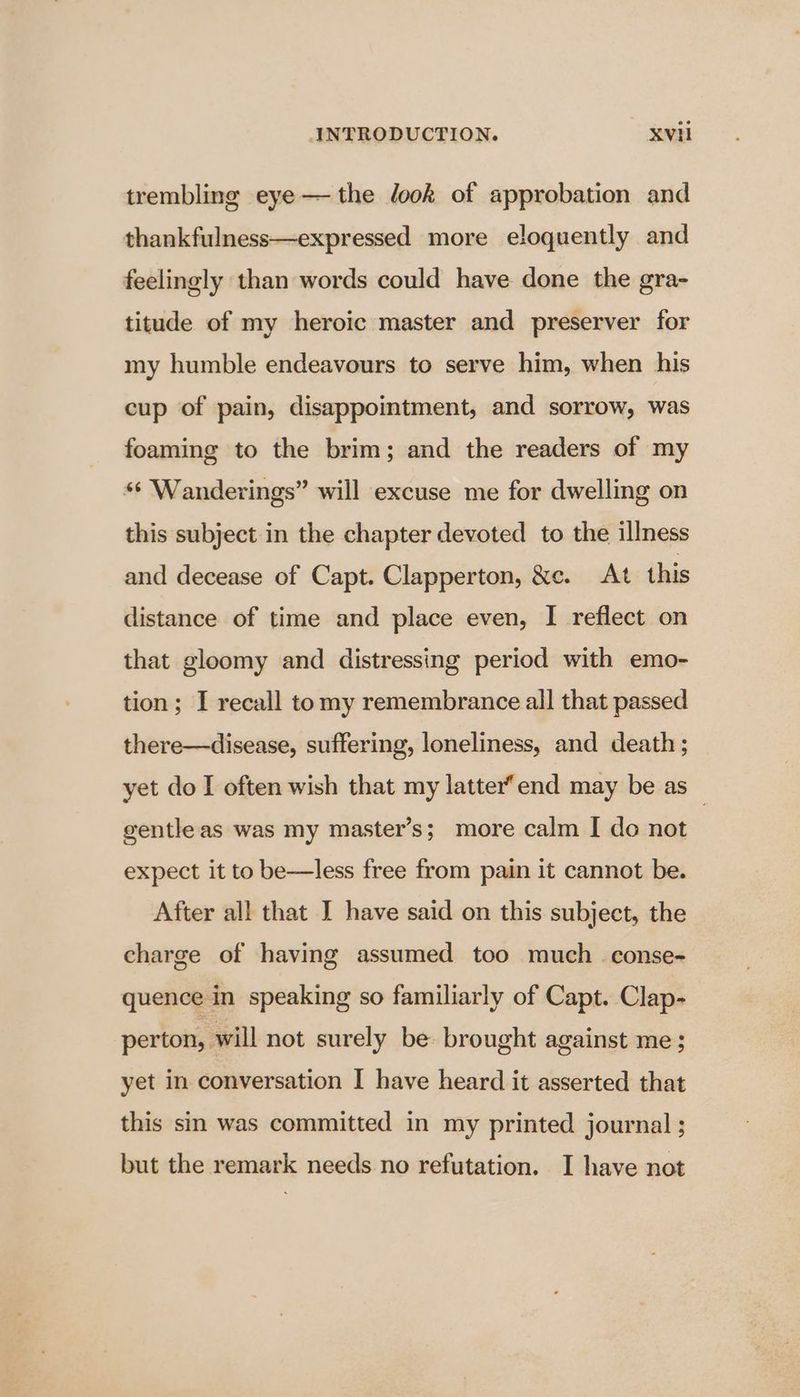 trembling eye— the look of approbation and thankfulness—expressed more eloquently and feelingly than words could have done the gra- titude of my heroic master and preserver for my humble endeavours to serve him, when his cup of pain, disappointment, and sorrow, was foaming to the brim; and the readers of my ** Wanderings” will excuse me for dwelling on this subject in the chapter devoted to the illness and decease of Capt. Clapperton, &amp;e. At this distance of time and place even, I reflect on that gloomy and distressing period with emo- tion; I recall tomy remembrance all that passed there—disease, suffering, loneliness, and death ; yet do I often wish that my latter”end may be as — gentleas was my master’s; more calm I do not expect it to be—less free from pain it cannot be. After all that I have said on this subject, the charge of having assumed too much_ conse- quence in speaking so familiarly of Capt. Clap- perton, will not surely be brought against me; yet in conversation I have heard it asserted that this sin was committed in my printed journal ; but the remark needs no refutation. I have not