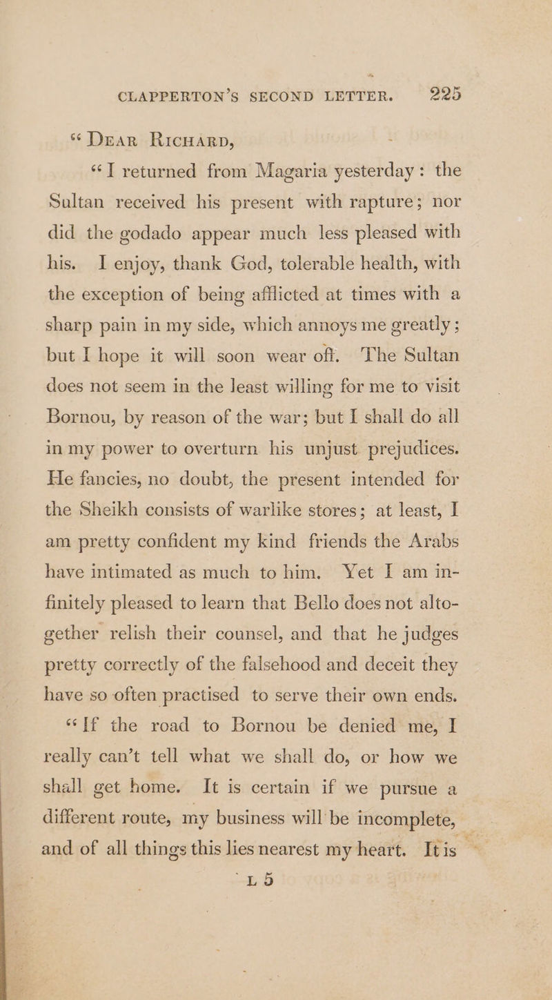 * Dear RicHaArp, ‘‘T returned from Magaria yesterday: the Sultan received his present with rapture; nor did the godado appear much less pleased with his. I enjoy, thank God, tolerable health, with the exception of being afflicted at times with a sharp pain in my side, which annoys me greatly ; but I hope it will soon wear oft. The Sultan does not seem in the least willing for me to visit Bornou, by reason of the war; but I shall do all in my power to overturn his unjust prejudices. He fancies, no doubt, the present intended for the Sheikh consists of warlike stores; at least, I am pretty confident my kind friends the Arabs have intimated as much to him. Yet I am in- finitely pleased to learn that Bello does not alto- gether relish their counsel, and that he judges pretty correctly of the falsehood and deceit they have so often practised to serve their own ends. ‘If the road to Bornou be denied me, I really can’t tell what we shall do, or how we shall get home. It is certain if we pursue a different route, my business will be incomplete, — and of all things this lies nearest my heart. Itis hs