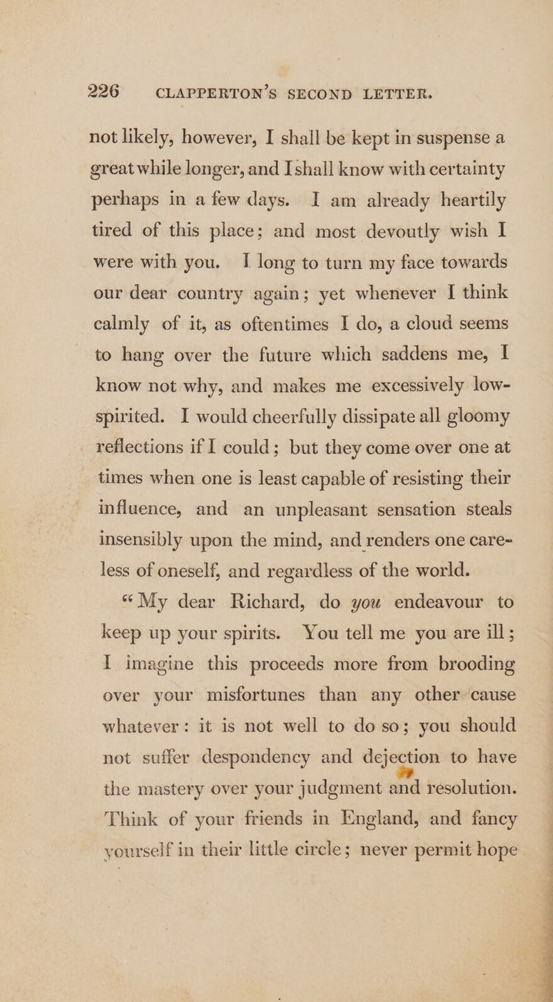 not likely, however, I shall be kept in suspense a great while longer, and I shall know with certainty perhaps in a few days. I am already heartily tired of this place; and most devoutly wish I were with you. I long to turn my face towards our dear country again; yet whenever I think calmly of it, as oftentimes I do, a cloud seems to hang over the future which saddens me, I know not why, and makes me excessively low- spirited. I would cheerfully dissipate all gloomy reflections if I could; but they come over one at times when one is least capable of resisting their influence, and an unpleasant sensation steals insensibly upon the mind, and renders one care- less of oneself, and regardless of the world. “My dear Richard, do you endeavour to keep up your spirits. You tell me you are ill; I imagine this proceeds more from brooding over your misfortunes than any other cause whatever: it is not well to do so; you should not suffer despondency and dejection to have the mastery over your judgment and resolution. Think of your friends in England, and fancy yourself in their little circle; never permit hope