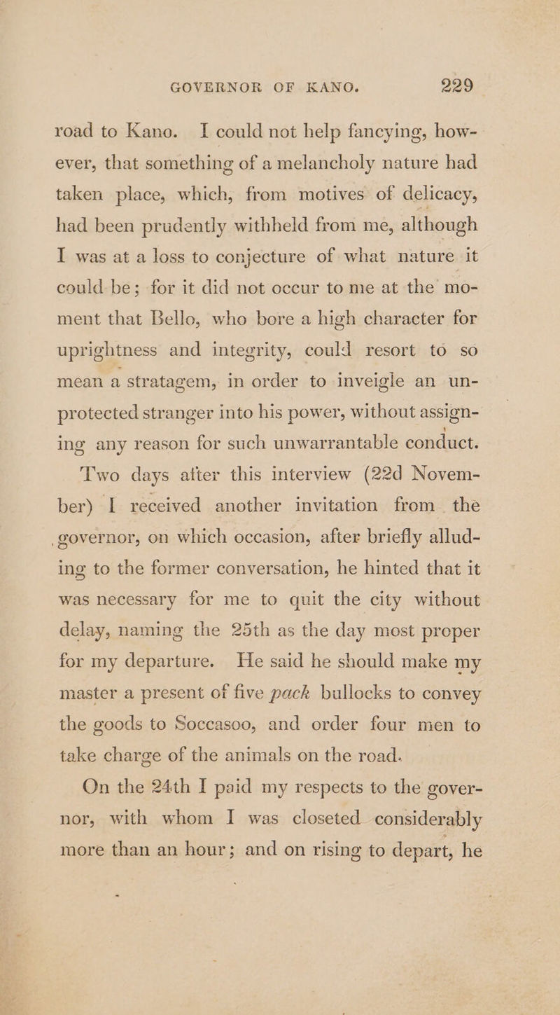 road to Kano. I could not help fancying, how- ever, that something of a melancholy nature had taken place, which, from motives of delicacy, had been prudently withheld from me, although I was at a loss to conjecture of what nature it could be; for it did not occur to me at the mo- ment that Bello, who bore a high character for uprightness and integrity, could resort to so mean a stratagem, in order to inveigle an un- protected stranger into his power, without assign- ing any reason for such unwarrantable conduct. Two days atter this interview (22d Novem- ber) I received another invitation from the ing to the former conversation, he hinted that it was necessary for me to quit the city without delay, naming the 25th as the day most proper for my departure. He said he should make my master a present of five pack bullocks to convey the goods to Soccasoo, and order four men to take charge of the animals on the road. On the 24th I paid my respects to the gover- nor, with whom I was closeted considerably more than an hour; and on rising to depart, he