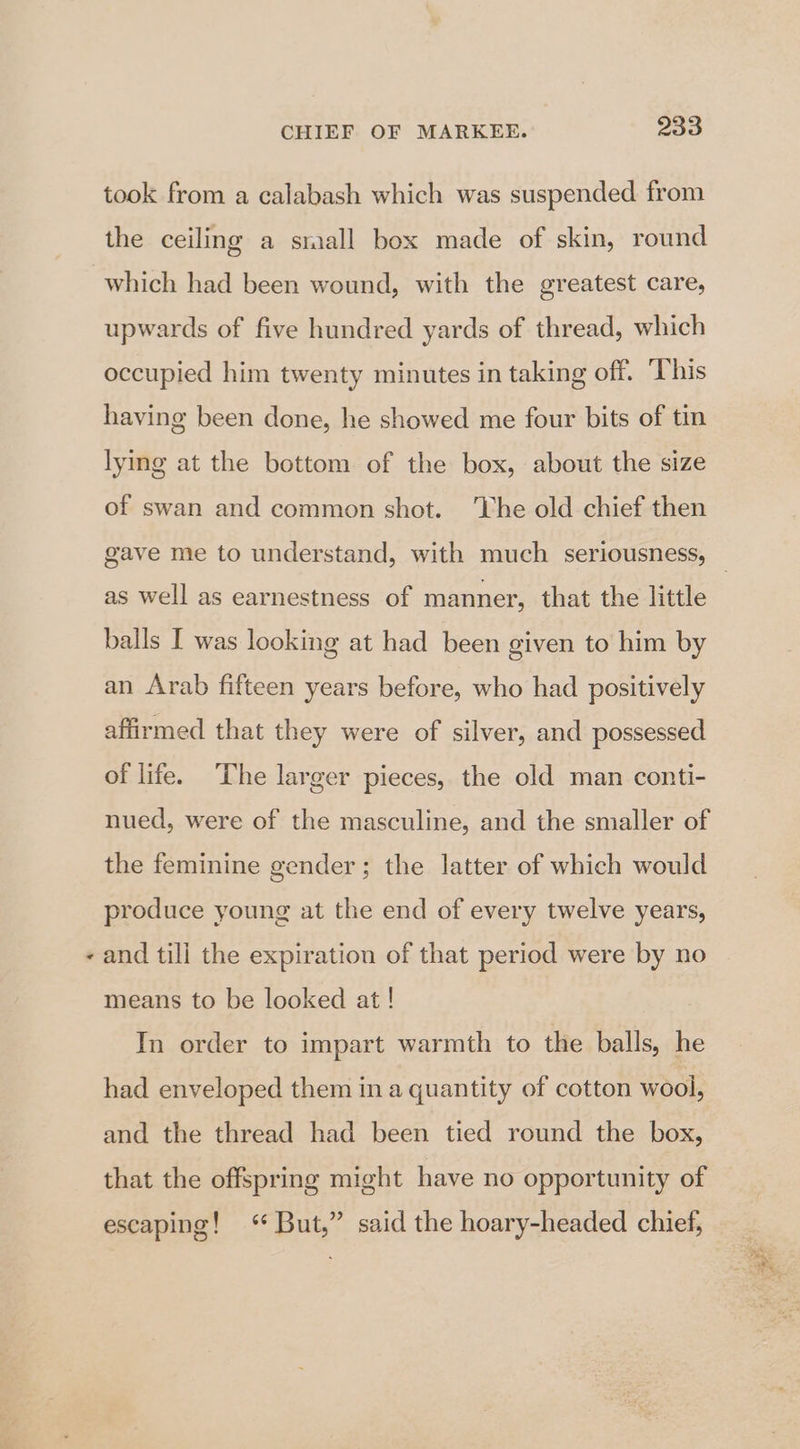 s took from a calabash which was suspended from the ceiling a small box made of skin, round which had been wound, with the greatest care, upwards of five hundred yards of thread, which occupied him twenty minutes in taking off. This having been done, he showed me four bits of tin lying at the bottom of the box, about the size of swan and common shot. ‘Lhe old chief then as well as earnestness of manner, that the little balls I was looking at had been given to him by an Arab fifteen years before, who had positively affirmed that they were of silver, and possessed of life. The larger pieces, the old man conti- nued, were of the masculine, and the smaller of the feminine gender ; the latter of which would produce young at the end of every twelve years, and till the expiration of that period were by no means to be looked at ! In order to impart warmth to the balls, he had enveloped them ina quantity of cotton wool, and the thread had been tied round the box, that the offspring might have no opportunity of escaping! <‘* But,” said the hoary-headed chief,