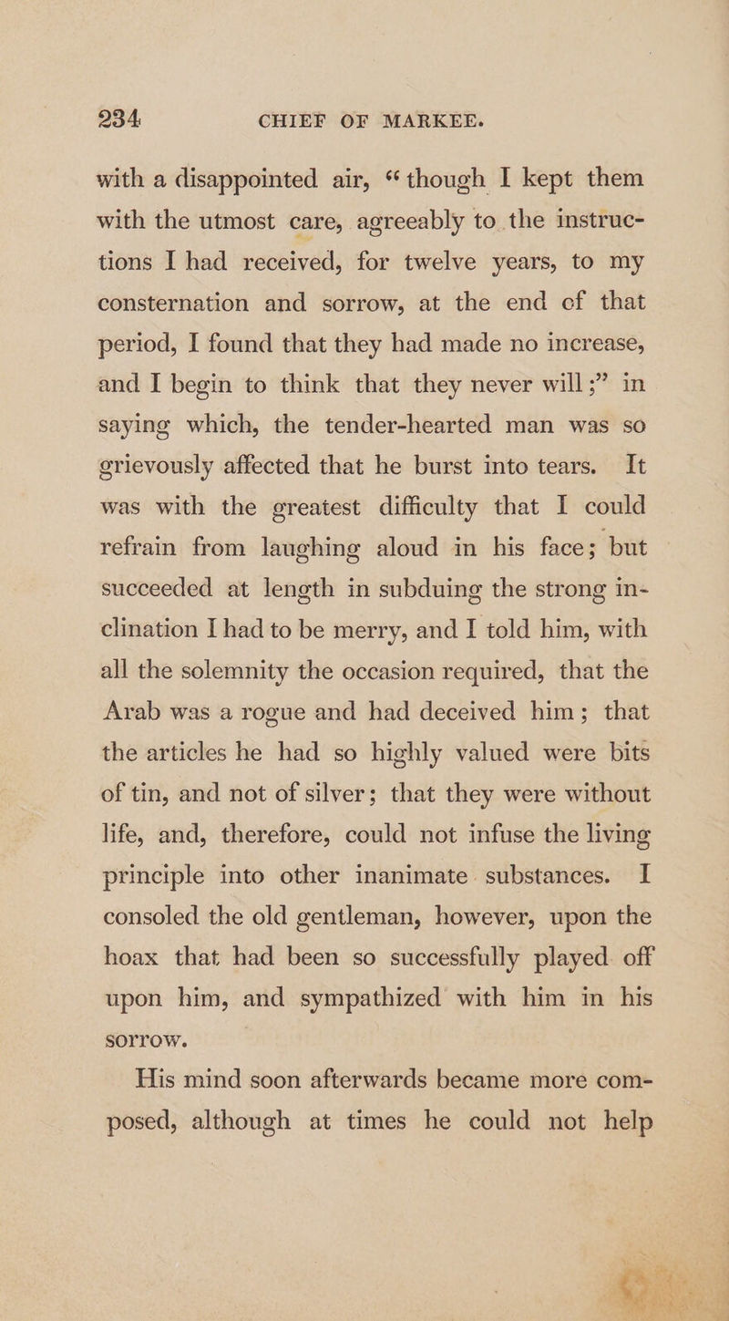with a disappointed air, “though I kept them with the utmost care, agreeably to the mstruc- tions I had received, for twelve years, to my consternation and sorrow, at the end cf that period, I found that they had made no increase, and I begin to think that they never will;” in saying which, the tender-hearted man was so grievously affected that he burst into tears. It was with the greatest difficulty that I could refrain from laughing aloud in his face; but succeeded at length in subduing the strong in- clination I had to be merry, and I told him, with all the solemnity the occasion required, that the Arab was a rogue and had deceived him; that the articles he had so highly valued were bits of tin, and not of silver; that they were without life, and, therefore, could not infuse the living principle into other inanimate substances. I consoled the old gentleman, however, upon the hoax that had been so successfully played. off upon him, and sympathized with him in his sorrow. His mind soon afterwards became more com- posed, although at times he could not help