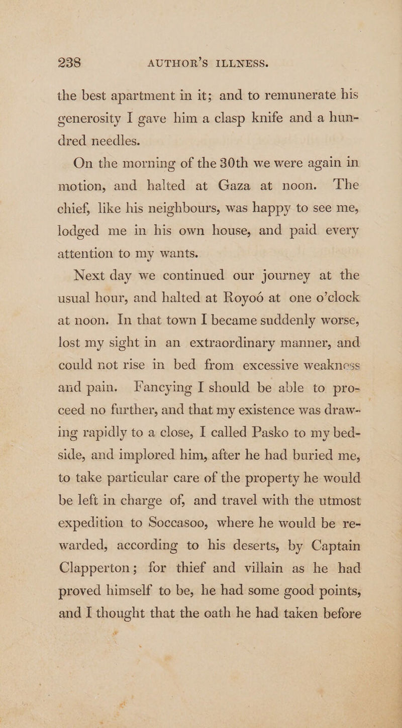 the best apartment in it; and to remunerate his cenerosity I gave him a clasp knife and a hun- dred needles. On the morning of the 30th we were again in motion, and halted at Gaza at noon. The chief, like his neighbours, was happy to see me, lodged me in his own house, and paid every attention to my wants. Next day we continued our journey at the usual hour, and halted at Royo6 at one o’clock at noon. In that town I became suddenly worse, lost my sight in an extraordinary manner, and could not rise in bed from excessive weakness and pain. THancying I should be able to pro- ceed no further, and that my existence was draw- ing rapidly to a close, I called Pasko to my bed- side, and implored him, after he had buried me, to take particular care of the property he would be left in charge of, and travel with the utmost expedition to Soccasoo, where he would be re- warded, according to his deserts, by Captain Clapperton; for thief and villam as he had proved himself to be, he had some good points, and I thought that the oath he had taken before Os