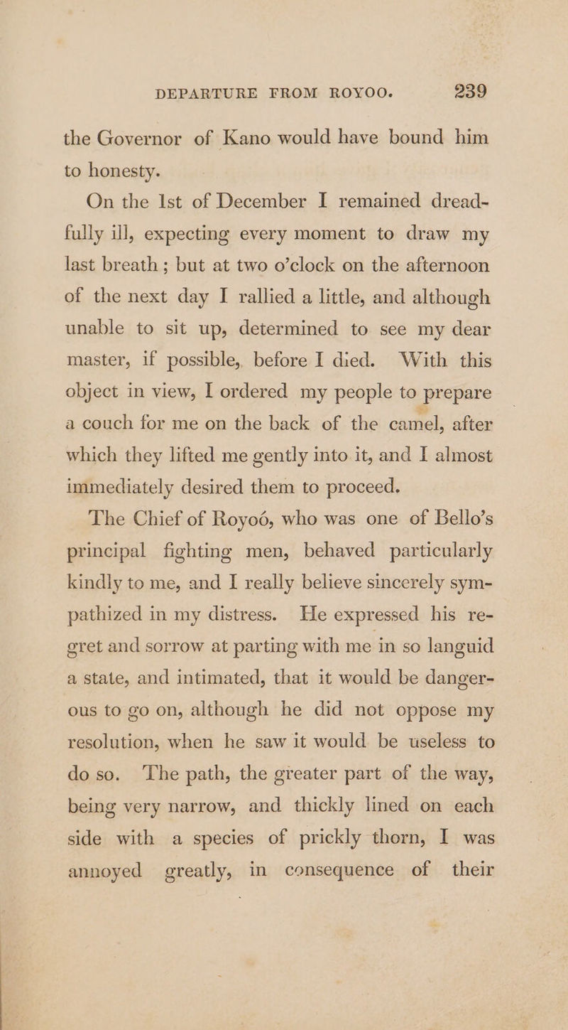 the Governor of Kano would have bound him to honesty. On the Ist of December I remained dread- fully ill, expecting every moment to draw my last breath ; but at two o’clock on the afternoon of the next day I rallied a little, and although unable to sit up, determined to see my dear master, if possible, before I died. With this object in view, I ordered my people to prepare a couch for me on the back of the camel, after which they lifted me gently into it, and I almost immediately desired them to proceed. The Chief of Royoé, who was one of Bello’s principal fighting men, behaved particularly kindly to me, and I really believe sincerely sym- pathized in my distress. He expressed his re- egret and sorrow at parting with me in so languid a state, and intimated, that it would be danger- ous to go on, although he did not oppose my resolution, when he saw it would be wseless to do so. ‘The path, the greater part of the way, being very narrow, and thickly lined on each side with a species of prickly thorn, I was annoyed greatly, in consequence of their