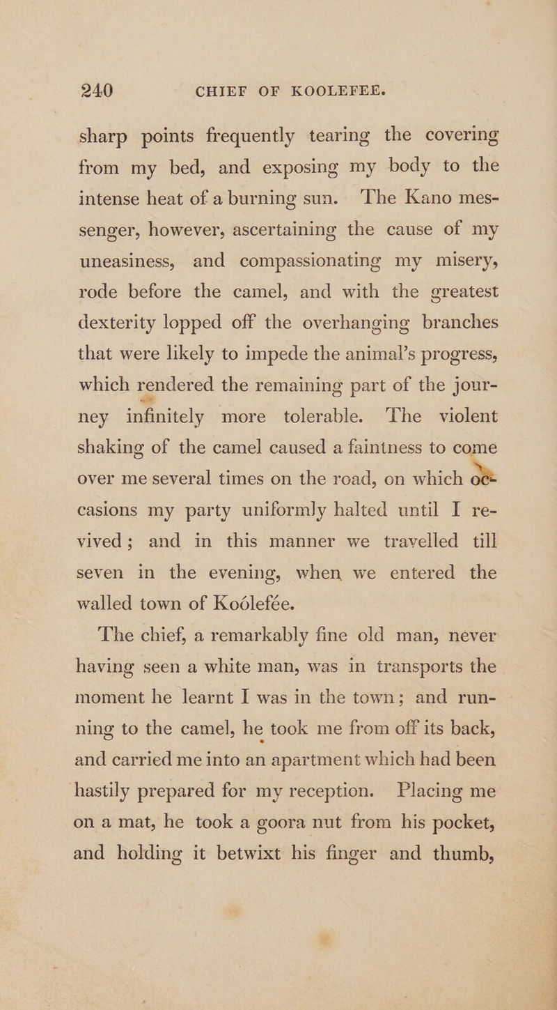 sharp points frequently tearing the covering from my bed, and exposing my body to the intense heat of a burning sun. ‘The Kano mes- senger, however, ascertaining the cause of my uneasiness, and compassionating my misery, rode before the camel, and with the greatest dexterity lopped off the overhanging branches that were likely to impede the animal’s progress, which rendered the remaining part of the jour- ney daeaely more tolerable. The violent shaking of the camel caused a faintness to come over me several times on the road, on which ow casions my party uniformly halted until I re- vived; and in this manner we travelled till seven in the evening, when we entered the walled town of Kodlefée. The chief, a remarkably fine old man, never having seen a white man, was in transports the moment he learnt I was in the town; and run- ning to the camel, he took me from off its back, and carried me into an apartment which had been hastily prepared for my reception. Placing me on a mat, he took a goora nut from his pocket, and holding it betwixt his finger and thumb, ee a ee