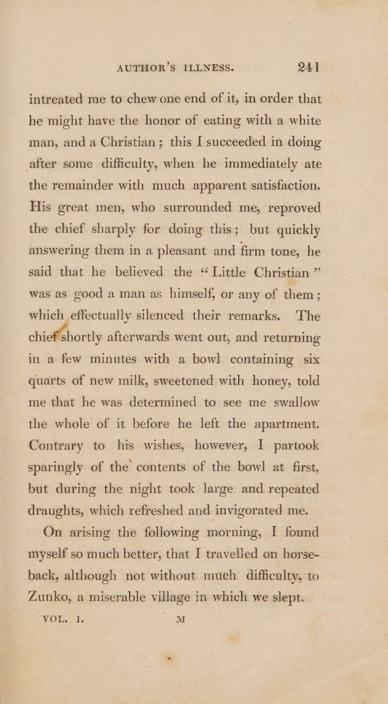 intreated me to chew one end of it, in order that he might have the honor of eating with a white man, and a Christian; this [ succeeded in doing after some difficulty, when he immediately ate the remainder with much apparent satisfaction. His oreat men, who surrounded me, reproved the chief sharply for doing this; but quickly answering them in a pleasant and firm tone, he said that he believed the “ Little Christian ¥ was as good a man as himself, or any of them : which effectually silenced their remarks. The chieehortly afterwards went out, and returning in a few minutes with a bowl contaming six quarts of new milk, sweetened with honey, told me that he was determined to see me swallow the whole of it before he left the apartment. Contrary to his wishes, however, I partook sparingly of the contents of the bowl at first, but during the night took large and repeated draughts, which refreshed and invigorated me. On arising the following morning, I found myself so much better, that I travelled on horse- back, although not without much difficulty, to Zunko, a miserable village in which we slept. VOL: i; oe