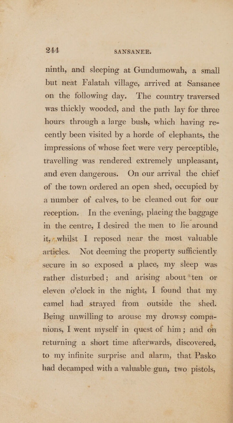 ninth, and sleeping at Gundumowah, a small but neat Falatah village, arrived at Sansanee on the following day. The country traversed was thickly wooded, and the path lay for three hours through a large bush, which having re- cently been visited by a horde of elephants, the impressions of whose feet were very perceptible, travelling was rendered extremely unpleasant, and even dangerous. On our arrival the chief of the town ordered an open shed, occupied by a number of calves, to be cleaned out for our reception. In the evening, placing the baggage in the centre, | desired the men to lie around it;-,whilst I reposed near the most valuable articles. Not deeming the property sufficiently secure m so exposed a place, my sleep was rather disturbed; and arising about “ten or eleven o’clock in the night, I found that my eamel had strayed from outside the shed. Bemg unwilling to arouse my drowsy compa- nions, I went myself in quest of him; and on returning a short time afterwards, discovered, to my infinite surprise and alarm, that Pasko had decamped with a valuable gun, two pistols, ES LI ee sr a