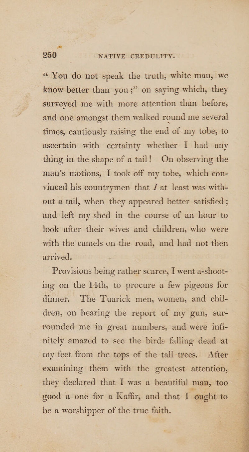 ‘“‘'You do not speak the truth, white man, we know better than you :” on saying which, they surveyed me with more attention than before, and one amongst them walked round me several times, cautiously raising the end of my tobe, to ascertain with certainty whether I had any thing in the shape of a tail! On observing the man’s motions, I took off my tobe, which con- vinced his countrymen that J at least was with- out a tail, when they appeared better satisfied ; and left my shed in the course of an hour to look after their wives and children, who were with the camels on the road, and had not then arrived. Provisions being rather scarce, I went a-shoot- ing on the 14th, to procure a few pigeons for dinner. The Tuarick men, women, and chil- dren, on hearing the report of my gun, sur- rounded me in great numbers, and were infi- nitely amazed to see the birds falling dead at my feet from the tops of the tall-trees. After examining them with the greatest attention, they declared that I was a beautiful man, too good a one for a Kaffir, and that I “ought to be a worshipper of the true faith.