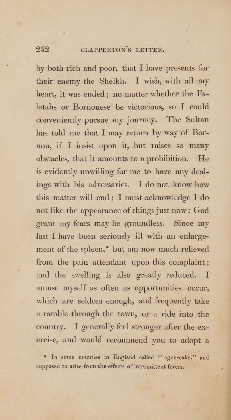 by both rich and poor, that I have presents for their enemy the Sheikh. I wish, with all my heart, it was ended; no matter whether the Fa- latahs or Bornouese be victorious, so I could conveniently pursue my journey. ‘The Sultan has told me that I may return by way of Bor- nou, if I insist upon it, but raises so many obstacles, that it amounts to a prohibition. He is evidently unwilling for me to have any deal- ings with his adversaries. I do not know how this matter will end; I must acknowledge I do not like the appearance of things just now; God grant my fears may be groundless. Since my Jast I have been seriously ill with an enlarge- ment of the spleen,* but am now much relieved from the pain attendant upon this complaint ; and the swelling is also greatly reduced. I amuse myself as often as opportunities occur, which are seldom enough, and frequently take a ramble through the town, or a ride into the country. I generally feel stronger after the ex- ercise, and would recommend you to adopt a * In some counties in England called ‘‘ ague-cake,”’ and supposed to arise from the effects of intermittent fevers.