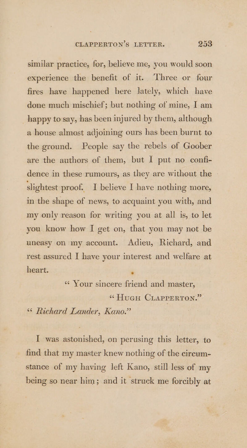 similar practice, for, believe me, you would soon experience the benefit of it. ‘Three or four fires have happened here lately, which have done much mischief; but nothing of mine, I am happy to say, has been injured by them, although a house almost adjoining ours has been burnt to the ground. People say the rebels of Goober are the authors of them, but I put no confi- dence in these rumours, as they are without the - slightest proof. I believe I have nothing more, in the shape of news, to acquaint you with, and my only reason for writing you at all is, to let you know how I get on, that you may not be uneasy on my account. Adieu, Richard, and rest assured I have your interest and welfare at heart. ‘ ‘¢ Your sincere friend and master, “ HuGu CLAPPERTON.” ‘“¢ Richard Lander, Kano.” I was astonished, on perusing this letter, to find that my master knew nothing of the circum- stance of my having left Kano, still less of my being so near him; and it struck me forcibly at
