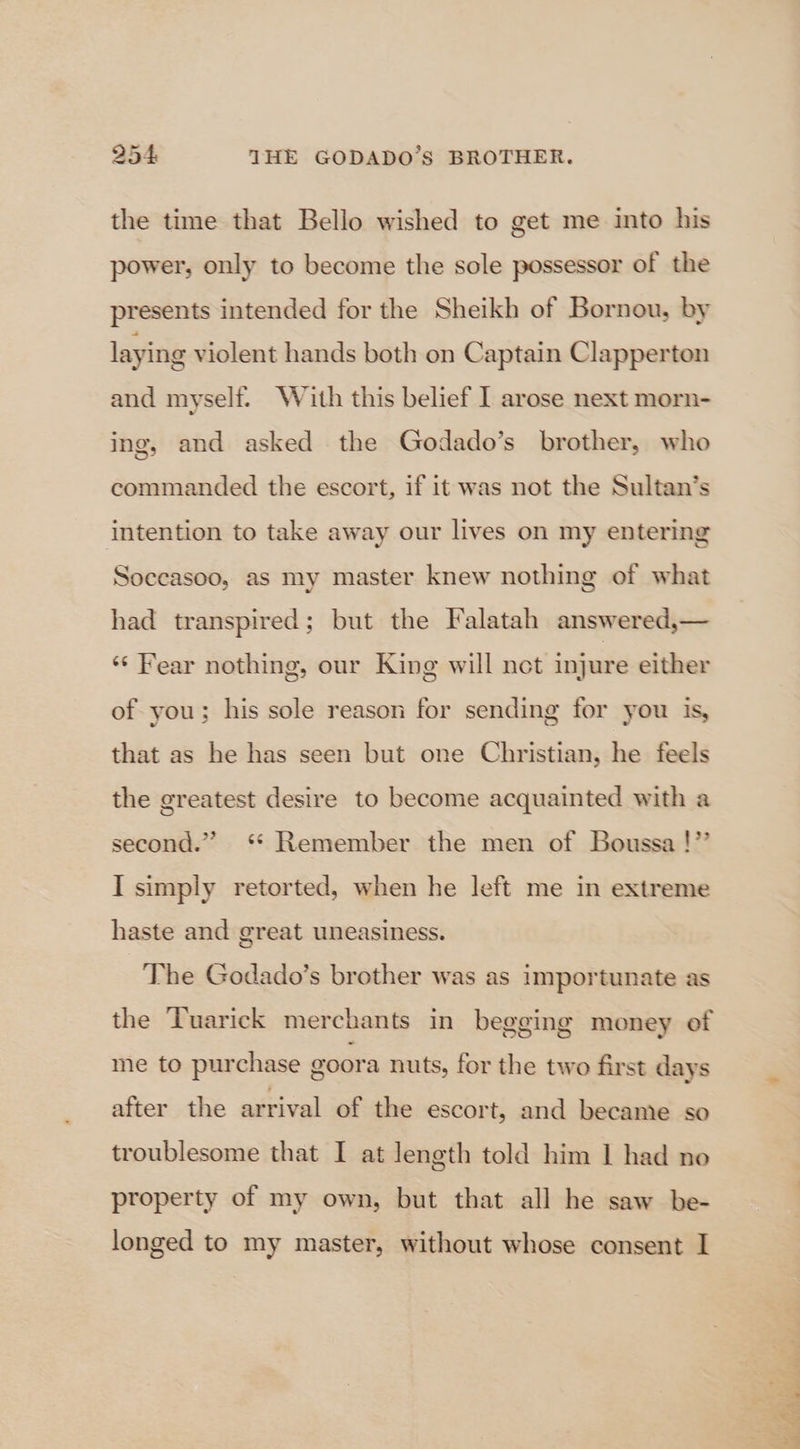 the time that Bello wished to get me into his power, only to become the sole possessor of the presents intended for the Sheikh of Bornou, by laying violent hands both on Captain Clapperton and myself. With this belief I arose next morn- ing, and asked the Godado’s brother, who commanded the escort, if it was not the Sultan’s intention to take away our lives on my entering Soceasoo, as my master knew nothing of what had transpired; but the Falatah answered,— ‘‘ Fear nothing, our King will net injure either of you; his sole reason for sending for you is, that as he has seen but one Christian, he feels the greatest desire to become acquainted with a second.” ‘* Remember the men of Boussa !”’ I simply retorted, when he left me in extreme haste and great uneasiness. The Godado’s brother was as importunate as the ‘Tuarick merchants in begging money of me to purchase goora nuts, for the two first days after the arrival of the escort, and became so troublesome that I at length told him | had no property of my own, but that all he saw be- longed to my master, without whose consent I TORE Lo 8 ee ee