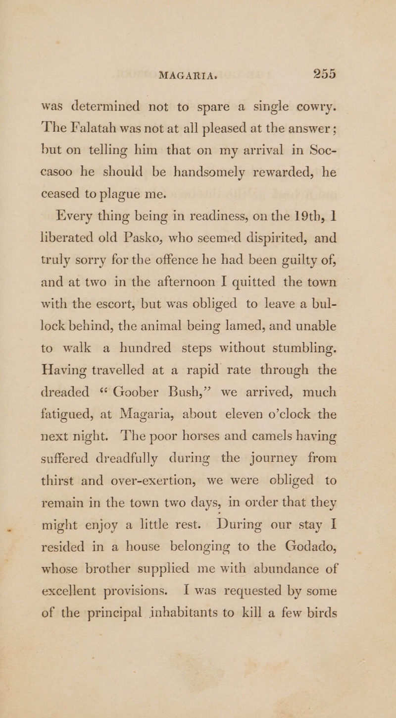 was determined not to spare a single cowry. The Falatah was not at all pleased at the answer; but on telling him that on my arrival in Soc- casoo he should be handsomely rewarded, he ceased to plague me. Every thing being in readiness, on the 19th, 1 liberated old Pasko, who seemed dispirited, and truly sorry for the offence he had been guilty of, and at two in the afternoon I quitted the town with the escort, but was obliged to leave a bul- lock behind, the animal being lamed, and unable to walk a hundred steps without stumbling. Having travelled at a rapid rate through the dreaded “ Goober Bush,” we arrived, much fatigued, at Magaria, about eleven o’clock the next night. ‘The poor horses and camels having suffered dreadfully during the journey from thirst and over-exertion, we were obliged to remain in the town two days, in order that they might enjoy a little rest. During our stay I resided in a house belonging to the Godado, whose brother supplied me with abundance of excellent provisions. I was requested by some of the principal inhabitants to kill a few birds