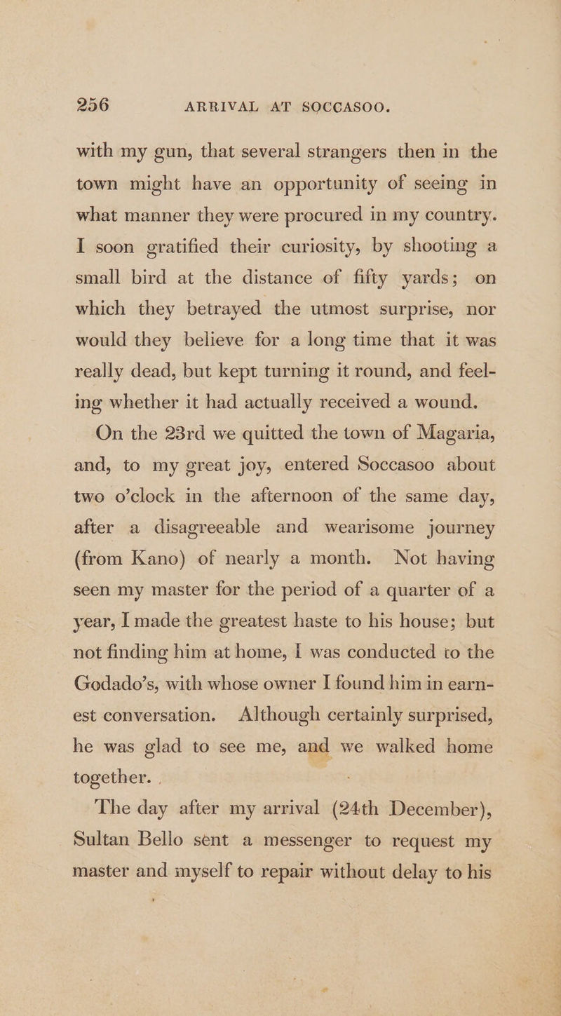 with my gun, that several strangers then in the town might have an opportunity of seeing in what manner they were procured in my country. I soon gratified their curiosity, by shooting a small bird at the distance of fifty yards; on which they betrayed the utmost surprise, nor would they believe for a long time that it was really dead, but kept turning it round, and feel- ing whether it had actually received a wound. On the 23rd we quitted the town of Magaria, and, to my great joy, entered Soccasoo about two o’clock in the afternoon of the same day, after a disagreeable and wearisome journey (from Kano) of nearly a month. Not having seen my master for the period of a quarter of a year, I made the greatest haste to his house; but not finding him at home, I was conducted to the Godado’s, with whose owner I found him in earn- est conversation. Although certainly surprised, he was glad to see me, and we walked home together. | The day after my arrival (24th December), Sultan Bello sent a messenger to request my master and myself to repair without delay to his
