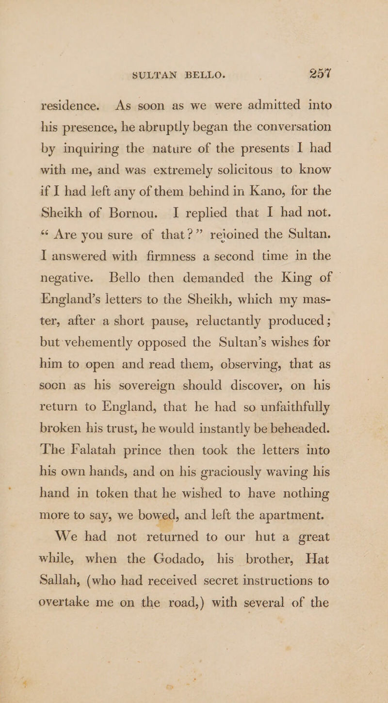 residence. As soon as we were admitted into his presence, he abruptly began the conversation by inquiring the nature of the presents I had with me, and was extremely solicitous to know if I had left any of them behind in Kano, for the Sheikh of Bornou. I replied that I had not. «¢ Are you sure of that?” reioined the Sultan. I answered with firmness a second time in the negative. Bello then demanded the King of England’s letters to the Sheikh, which my mas- ter, after a short pause, reluctantly produced; but vehemently opposed the Sultan’s wishes for him to open and read them, observing, that as soon as his sovereign should discover, on his return to England, that he had so unfaithfully broken his trust, he would instantly be beheaded. The Falatah prince then took the letters into his own hands, and on his graciously waving his hand in token that he wished to have nothing more to say, we bowed, and left the apartment. We had not returned to our hut a great while, when the Godado, his brother, Hat Sallah, (who had received secret instructions to overtake me on the road,) with several of the