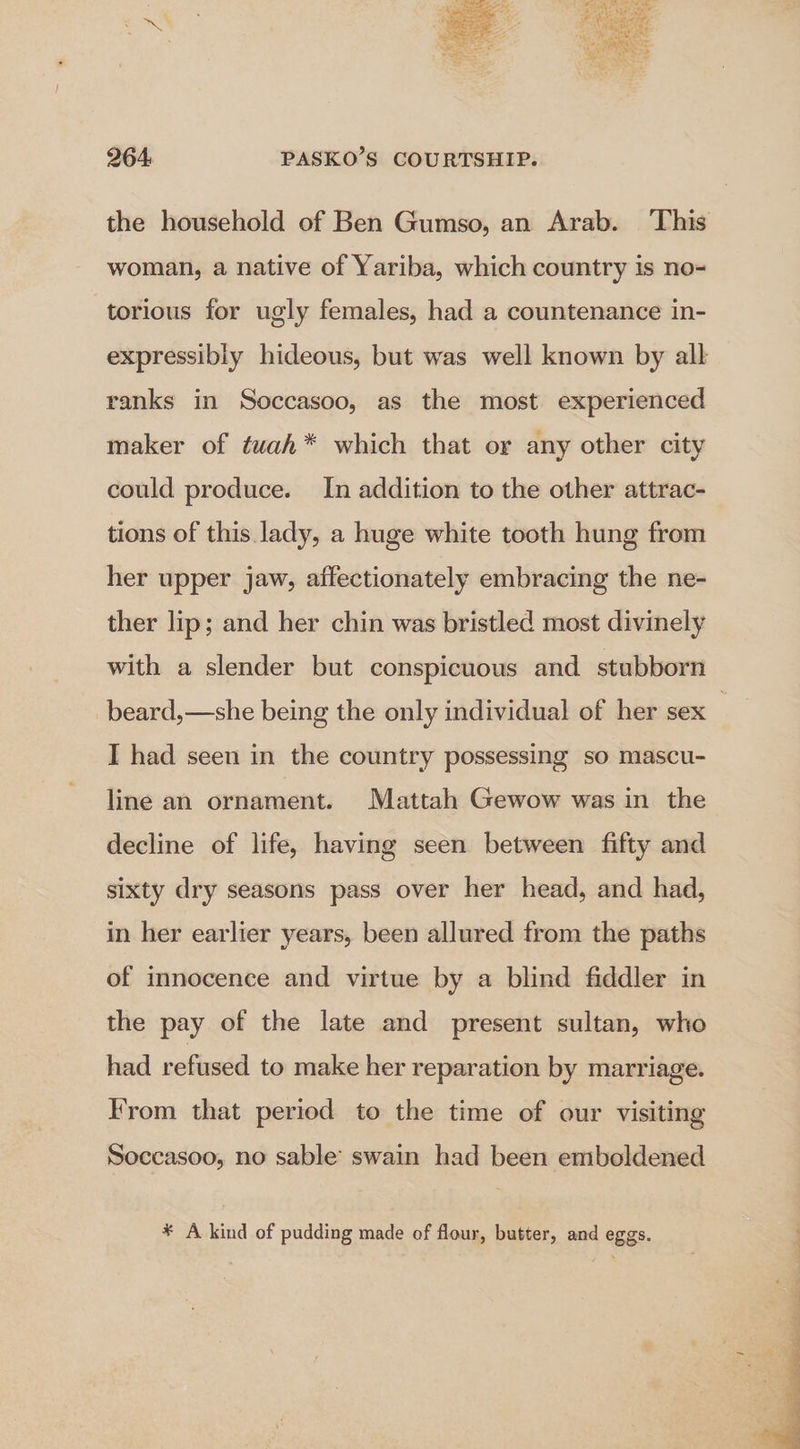 the household of Ben Gumso, an Arab. ‘This woman, a native of Yariba, which country is no- torious for ugly females, had a countenance in- expressibly hideous, but was well known by all ranks in Soccasoo, as the most experienced maker of twah* which that or any other city could produce. In addition to the other attrac- tions of this. lady, a huge white tooth hung from her upper jaw, affectionately embracing the ne- ther lip; and her chin was bristled most divinely with a slender but conspicuous and stubborn beard,—she being the only individual of her sex | I had seen in the country possessing so mascu- line an ornament. Mattah Gewow was in the decline of life, having seen between fifty and sixty dry seasons pass over her head, and had, in her earlier years, been allured from the paths of innocence and virtue by a blind fiddler in the pay of the late and present sultan, who had refused to make her reparation by marriage. From that period to the time of our visiting Soccasoo, no sable’ swain had been emboldened * A kind of pudding made of flour, butter, and eggs.