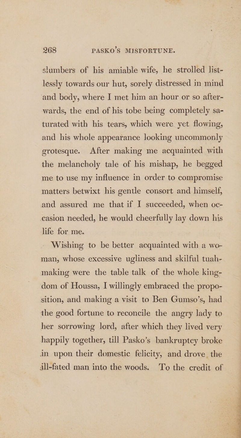 slumbers of his amiable wife, he strolled list- lessly towards our hut, sorely distressed in mind and body, where I met him an hour or so after- wards, the end of his tobe being completely sa- turated with his tears, which were yet flowing, and his whole appearance looking uncommonly grotesque. After making me acquainted with the melancholy tale of his mishap, he begged me to use my influence in order to compromise matters betwixt his gentle consort and himself, and assured me that if I succeeded, when oc- casion needed, he would cheerfully lay down his life for me. Wishing to be better acquainted with a wo- man, whose excessive ugliness and skilful tuah- making were the table talk of the whole king- dom of Houssa, I willingly embraced the propo- sition, and making a visit to Ben Gumso’s, had the good fortune to reconcile the angry lady to her sorrowing lord, after which they lived very happily together, till Pasko’s bankruptcy broke in upon their domestic felicity, and drove, the all-fated man into the woods. To the credit of
