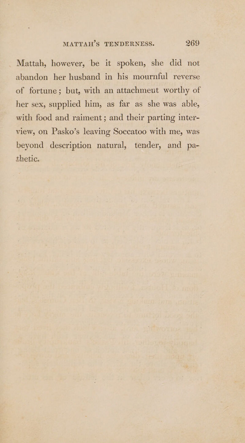 Mattah, however, be it spoken, she did not abandon her husband in his mournful reverse of fortune; but, with an attachmeut worthy of her sex, supplied him, as far as she was able, with food and raiment ; and their parting inter- view, on Pasko’s leaving Soccatoo with me, was beyond description natural, tender, and pa- thetic.