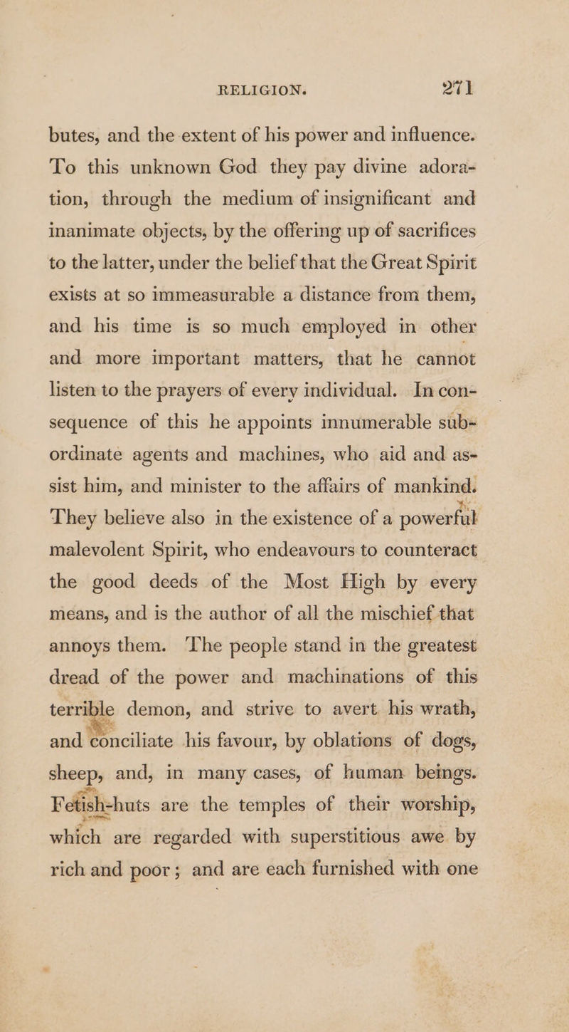 butes, and the extent of his power and influence. To this unknown God they pay divine adora- tion, through the medium of insignificant and inanimate objects, by the offering up of sacrifices to the latter, under the belief that the Great Spirit exists at so immeasurable a distance from them, and his time is so much employed in other and more important matters, that he cannot listen to the prayers of every individual. In con- sequence of this he appoints innumerable sub- ordinate agents and machines, who aid and as- sist him, and minister to the affairs of mankind. They believe also in the existence of a powerful malevolent Spirit, who endeavours to counteract the good deeds of the Most High by every means, and is the author of all the mischief that annoys them. ‘lhe people stand in the greatest dread of the power and machinations of this terrible demon, and strive to avert his wrath, and conciliate his favour, by oblations of dogs, sheep, and, in many cases, of human. beings. Fetish-huts are the temples of their worship, which are regarded with superstitious awe. by rich and poor; and are each furnished with one