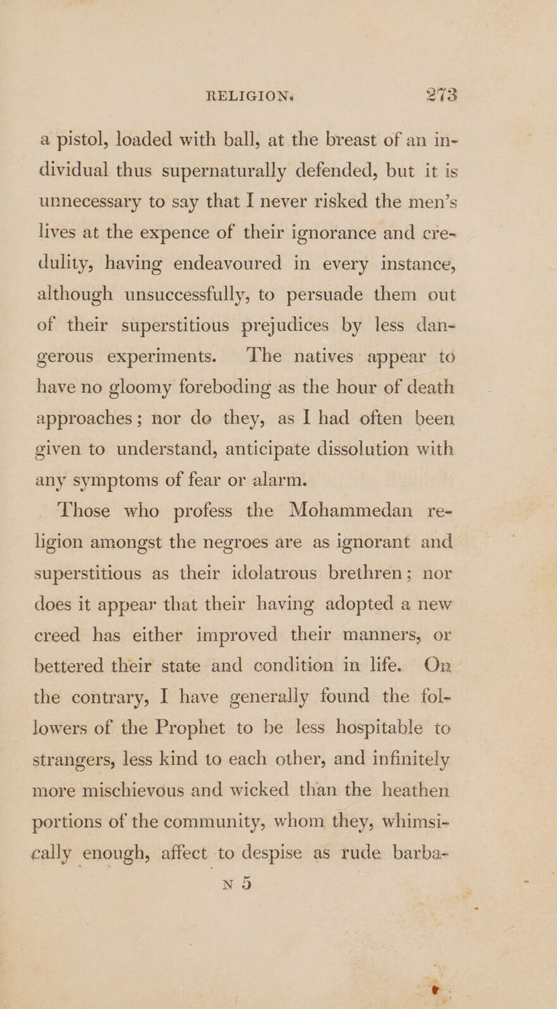 a pistol, loaded with ball, at the breast of an in- dividual thus supernaturally defended, but it is unnecessary to say that I never risked the men’s lives at the expence of their ignorance and cre- dulity, having endeavoured in every instance, although unsuccessfully, to persuade them out of their superstitious prejudices by less dan- gerous experiments. The natives appear to have no gloomy foreboding as the hour of death approaches ; nor de they, as I had often been given to understand, anticipate dissolution with any symptoms of fear or alarm. Those who profess the Mohammedan re- ligion amongst the negroes are as ignorant and superstitious as their idolatrous brethren; nor does it appear that their having adopted a new creed has either improved their manners, or bettered their state and condition in life. On the contrary, I have generally found the fol- lowers of the Prophet to be less hospitable to strangers, less kind to each other, and infinitely more mischievous and wicked than the heathen portions of the community, whom they, whimsi- cally enough, affect to despise as rude barba- N 9 2