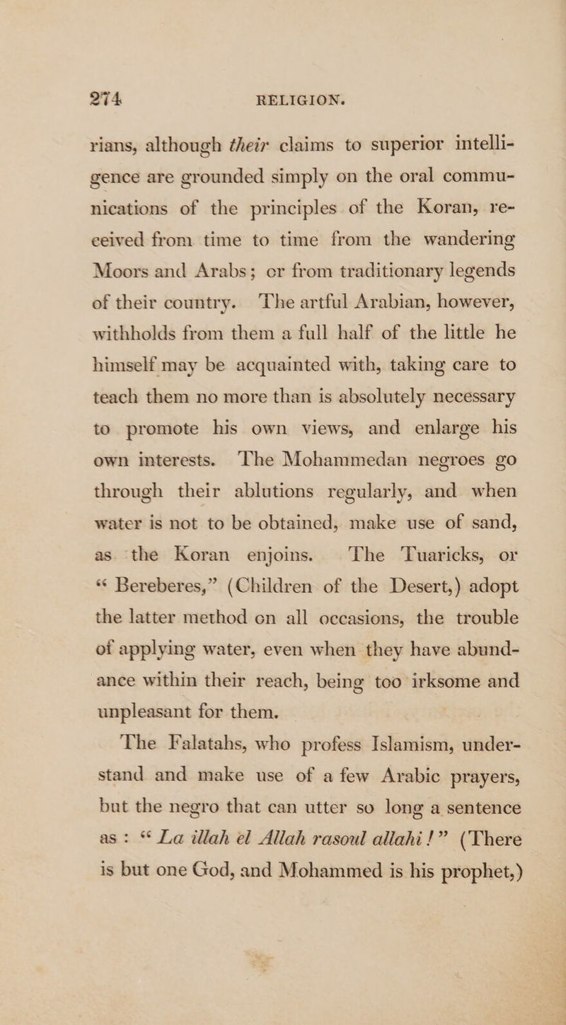 rians, although ¢heiz claims to superior intelli- gence are grounded simply on the oral commu- nications of the principles of the Koran, re- eeived from time to time from the wandering Moors and Arabs; er from traditionary legends of their country. The artful Arabian, however, withholds from them a full half of the little he himself may be acquainted with, taking care to teach them no more than is absolutely necessary to promote his own views, and enlarge his own interests. The Mohammedan negroes go through their ablutions regularly, and when water is not to be obtained, make use of sand, as the Koran enjoins. The Tuaricks, or * Bereberes,” (Children of the Desert,) adopt the latter method on all occasions, the trouble of applying water, even when they have abund- ance within their reach, being too irksome and unpleasant for them. The Falatahs, who profess Islamism, under- stand and make use of a few Arabic prayers, but the negro that can utter so long a sentence as: “ La illah el Allah rasoul allahi!” (There is but one God, and Mohammed is his prophet,) ‘Say vere