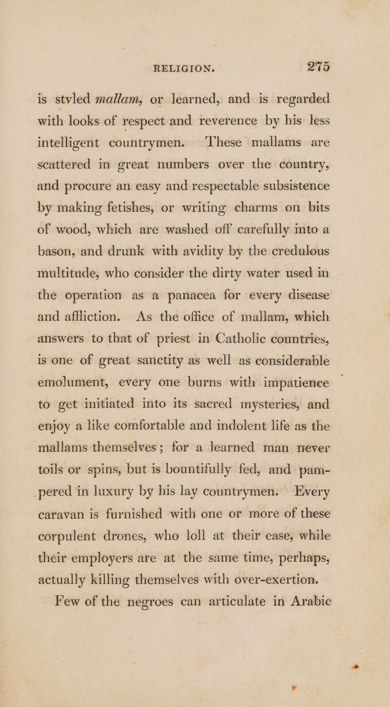 is styled mallam, or learned, and is regarded with looks of respect and reverence by his less intelligent countrymen. ‘These mallams are scattered in great numbers over the country, and procure an easy and respectable subsistence by making fetishes, or writing charms on bits of wood, which are washed off carefully into a bason, and drunk with avidity by the credulous multitude, who consider the dirty water used in the operation as a panacea for every disease and affliction. As the office of mallam, which answers to that of priest in Catholic countries, is one of great sanctity as well as considerable emolument, every one burns with impatience to get initiated into its sacred mysteries, and enjoy a like comfortable and indolent life as the mallams themselves; for a learned man never toils or spins, but is bountifully fed, and pam- pered in luxury by his lay countrymen. Every caravan is furnished with one or more of these corpulent drones, who loll at their ease, while their employers are at the same time, perhaps, actually killing themselves with over-exertion. Few of the negroes can articulate in Arabic