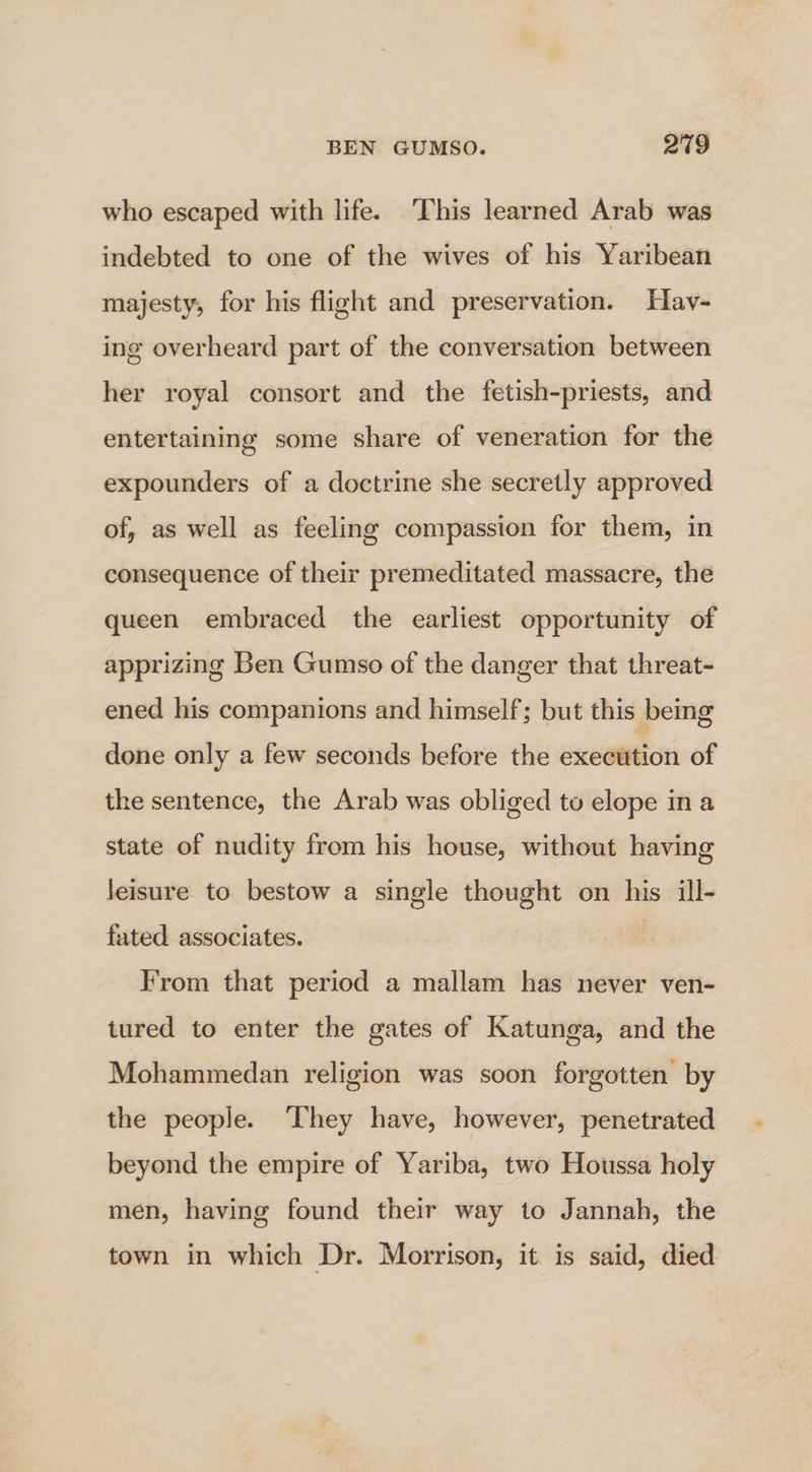 who escaped with life. This learned Arab was indebted to one of the wives of his Yaribean majesty, for his flight and preservation. Hav- ing overheard part of the conversation between her royal consort and the fetish-priests, and entertaining some share of veneration for the expounders of a doctrine she secretly approved of, as well as feeling compassion for them, in consequence of their premeditated massacre, the queen embraced the earliest opportunity of apprizing Ben Gumso of the danger that threat- ened his companions and himself; but this being done only a few seconds before the execution of the sentence, the Arab was obliged to elope in a state of nudity from his house, without having leisure to bestow a single thought on his ill- fated associates. From that period a mallam has never ven- tured to enter the gates of Katunga, and the Mohammedan religion was soon forgotten by the people. They have, however, penetrated beyond the empire of Yariba, two Houssa holy men, having found their way to Jannah, the town in which Dr. Morrison, it is said, died