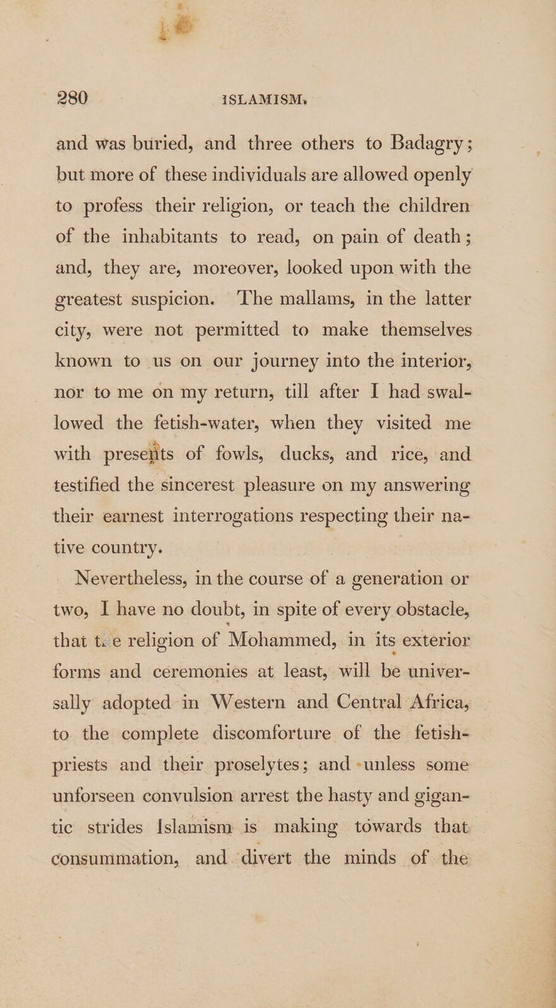 ZZ ,@ 280 ISLAMISM, and was buried, and three others to Badagry ; but more of these individuals are allowed openly to profess their religion, or teach the children of the inhabitants to read, on pain of death ; and, they are, moreover, looked upon with the greatest suspicion. ‘The mallams, in the latter city, were not permitted to make themselves known to us on our journey into the interior, nor to me on my return, till after I had swal- lowed the fetish-water, when they visited me with preselits of fowls, ducks, and rice, and testified the sincerest pleasure on my answering their earnest interrogations respecting their na- tive country. Nevertheless, in the course of a generation or two, I have no doubt, in spite of every obstacle, that t.e religion of ‘Mohaninaed: in its exterior forms and ceremonies at least, will be univer- sally adopted in Western and Central Africa, to the complete discomforture of the fetish- priests and their proselytes; and unless some unforseen convulsion arrest the hasty and gigan- tic strides Islamism is making towards that. consummation, and. divert the minds of the
