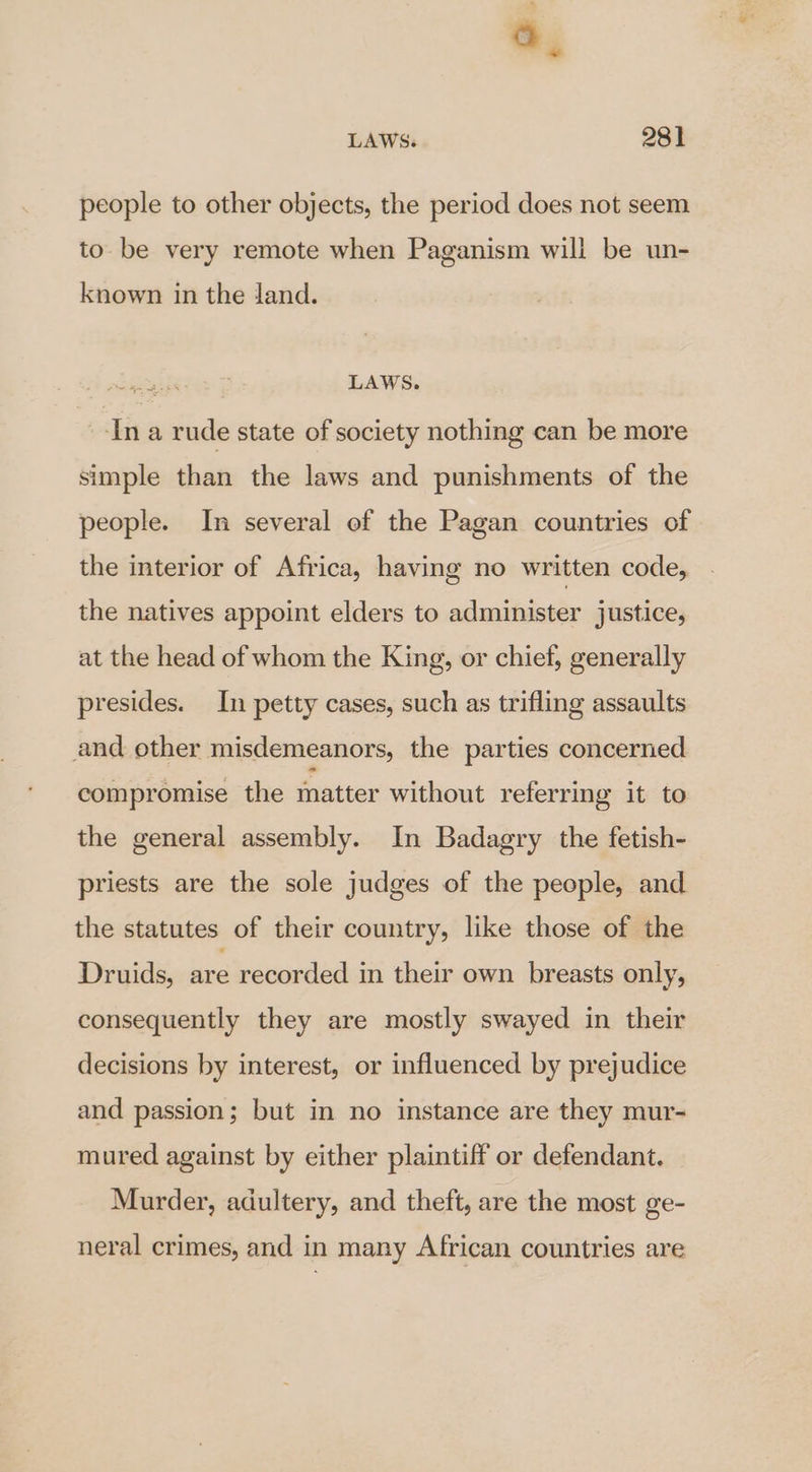 people to other objects, the period does not seem to. be very remote when Paganism will be un- known in the land. LAWS. In a rude state of society nothing can be more simple than the laws and punishments of the people. In several of the Pagan countries of the interior of Africa, having no written code, the natives appoint elders to administer justice, at the head of whom the King, or chief, generally presides. In petty cases, such as trifling assaults and ether misdemeanors, the parties concerned compromise the matter without referring it to the general assembly. In Badagry the fetish- priests are the sole judges of the people, and the statutes of their country, like those of the Druids, ie recorded in their own breasts only, consequently they are mostly swayed in their decisions by interest, or influenced by prejudice and passion; but in no instance are they mur- mured against by either plaintiff or defendant. Murder, adultery, and theft, are the most ge- neral crimes, and in many African countries are
