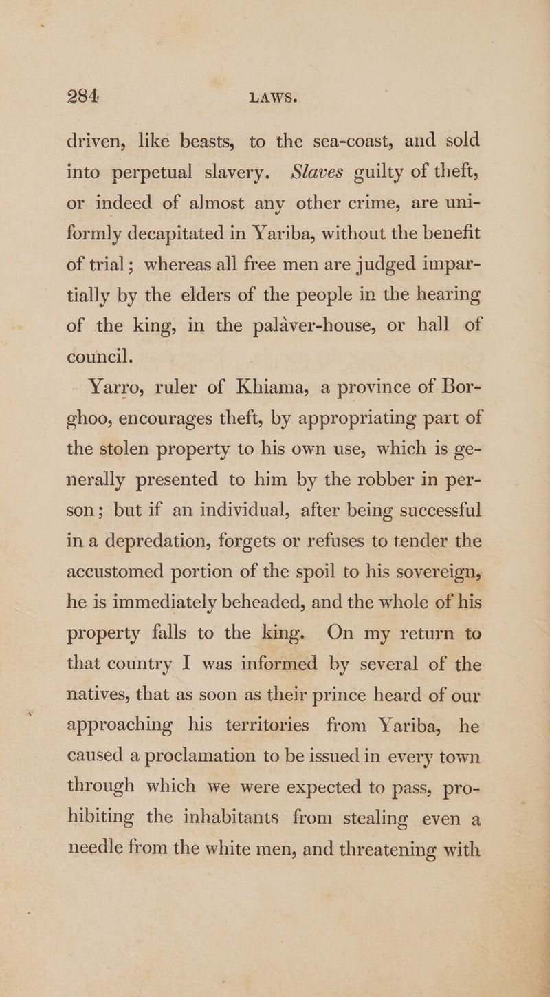 driven, like beasts, to the sea-coast, and sold into perpetual slavery. Slaves guilty of theft, or indeed of almost any other crime, are uni- formly decapitated in Yariba, without the benefit of trial; whereas all free men are judged impar- tially by the elders of the people in the hearing of the king, in the palaver-house, or hall of council. Yarro, ruler of Khiama, a province of Bor- ghoo, encourages theft, by appropriating part of the stolen property to his own use, which is ge- nerally presented to him by the robber in per- son; but if an individual, after being successful in a depredation, forgets or refuses to tender the accustomed portion of the spoil to his sovereign, he is immediately beheaded, and the whole of his property falls to the king. On my return to that country I was informed by several of the natives, that as soon as their prince heard of our approaching his territories from Yariba, he caused a proclamation to be issued in every town through which we were expected to pass, pro- hibiting the inhabitants from stealing even a needle from the white men, and threatening with 0 a ae