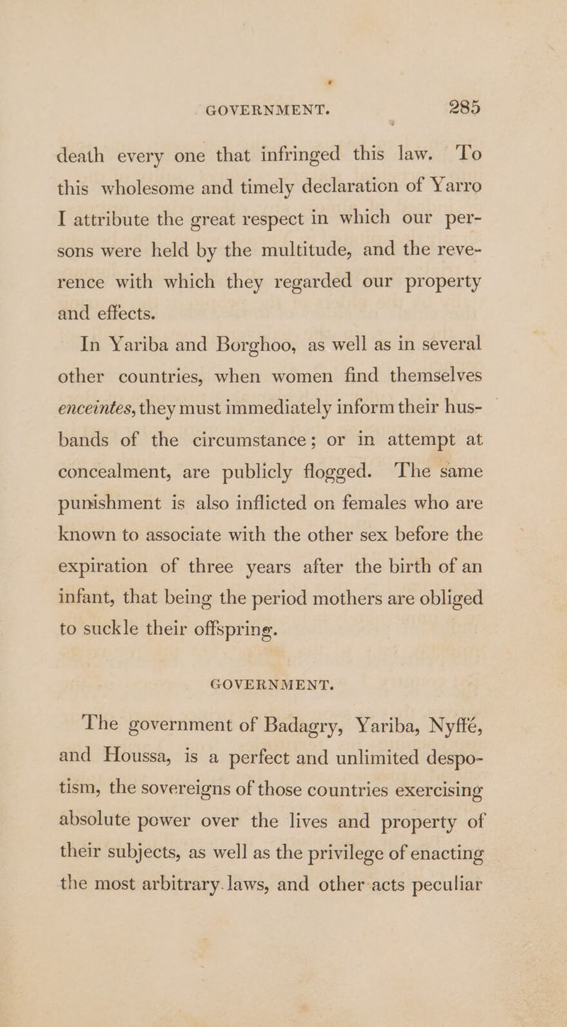 ° GOVERNMENT. 285 death every one that infringed this law. ‘To this wholesome and timely declaration of Yarro I attribute the great respect in which our per- sons were held by the multitude, and the reve- rence with which they regarded our property and effects. : In Yariba and Borghoo, as well as in several other countries, when women find themselves enceintes, they must immediately inform their hus- bands of the circumstance; or in attempt at concealment, are publicly flogged. The same pumshment is also inflicted on females who are known to associate with the other sex before the expiration of three years after the birth of an infant, that being the period mothers are obliged to suckle their offspring. GOVERNMENT. The government of Badagry, Yariba, Nyffé, and Houssa, is a perfect and unlimited despo- tism, the sovereigns of those countries exercising absolute power over the lives and property of their subjects, as well as the privilege of enacting the most arbitrary.laws, and other-acts peculiar