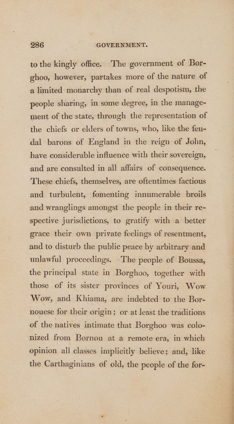 to the kingly office. The government of Bor- ghoo, however, partakes more of the nature of a limited monarchy than of real despotism, the people sharing, in some degree, in the manage- ment of the state, through the representation of the chiefs or elders of towns, who, like the feu- dal barons of England in the reign of John, have considerable influence with their sovereign, and are consulted in all affairs of consequence. These chiefs, themselves, are oftentimes factious and turbulent, fomenting innumerable broils and wranglings amongst the people in their re- spective jurisdictions, to gratify with a better grace their own private feelings of resentment, and to disturb the public peace by arbitrary and unlawful proceedings. ‘The people of Boussa, the principal state in Borghoo, together with those of its sister provinces of Youri, Wow Wow, and Khiama, are indebted to the Bor- nouese for their origin; or at least the traditions of the natives intimate that Borghoo was colo- nized from Bornou at a remote era, in which opinion all classes implicitly believe; and, like the Carthaginians of old, the people of the for- SEN eae et