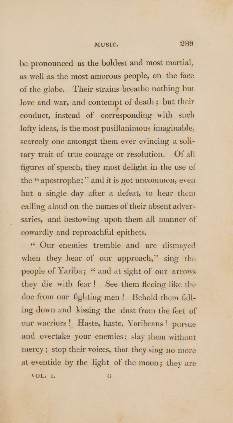 be pronounced as the boldest and most martial, as well as the most amorous people, on the face of the globe. Their strains breathe nothing but love and war, and contempt of death; but their conduct, instead of corresponding with such lofty ideas, is the most pusillanimous imaginable, scarcely one amongst them ever evincing a soli- tary trait of true courage or resolution. Of all figures of speech, they most delight in the use of the “ apostrophe;”’ and it is not uncommon, even but a single day after a defeat, to hear them calling aloud on the names of their absent adver- saries, and bestowing upon them all manner of cowardly and reproachful epithets. ‘* Our enemies tremble and are dismayed when they hear of our approach,” sing the people of Yariba; “ and at sight of our arrows they die with fear! See them fleeing like the doe from our fighting men! Behold them fall- ing down and kissing the dust from the feet of our warriors! Haste, haste, Yaribeans ! pursue and overtake your enemies; slay them without mercy; stop their voices, that they sing no more at eventide by the light of the moon; they are VOL. I. O