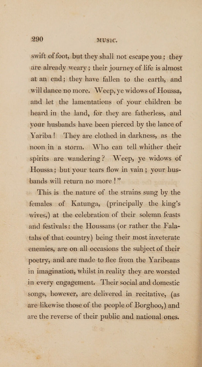 swift of foot, but they shall not escape you; they - are already weary; their journey of life is almost at an end; they have fallen to the earth, and will dance no more. Weep, ye widows of Houssa, and let the lamentations of your children be heard in the land, for they are fatherless, and your husbands have been pierced by the lance of Yariba! They are clothed in darkness, as_ the noon in a storm. Who can tell whither their spirits are wandering? Weep, ye widows of Houssa; but your tears flow in vain; your hus- bands will return no more !” This is the nature of the strains sung by the females of Katunga, (principally the king’s wives,) at the celebration of their solemn feasts and festivals: the Houssans (or rather the Fala- tahs of that country) being their most inveterate enemies, are on all occasions the subject of their poetry, and are made to flee from the Yaribeans in imagination, whilst in reality they are worsted in every engagement. Their social and domestic songs, however, are delivered in recitative, (as are likewise those of the people of Borghoo,) and are the reverse of their public and national ones.