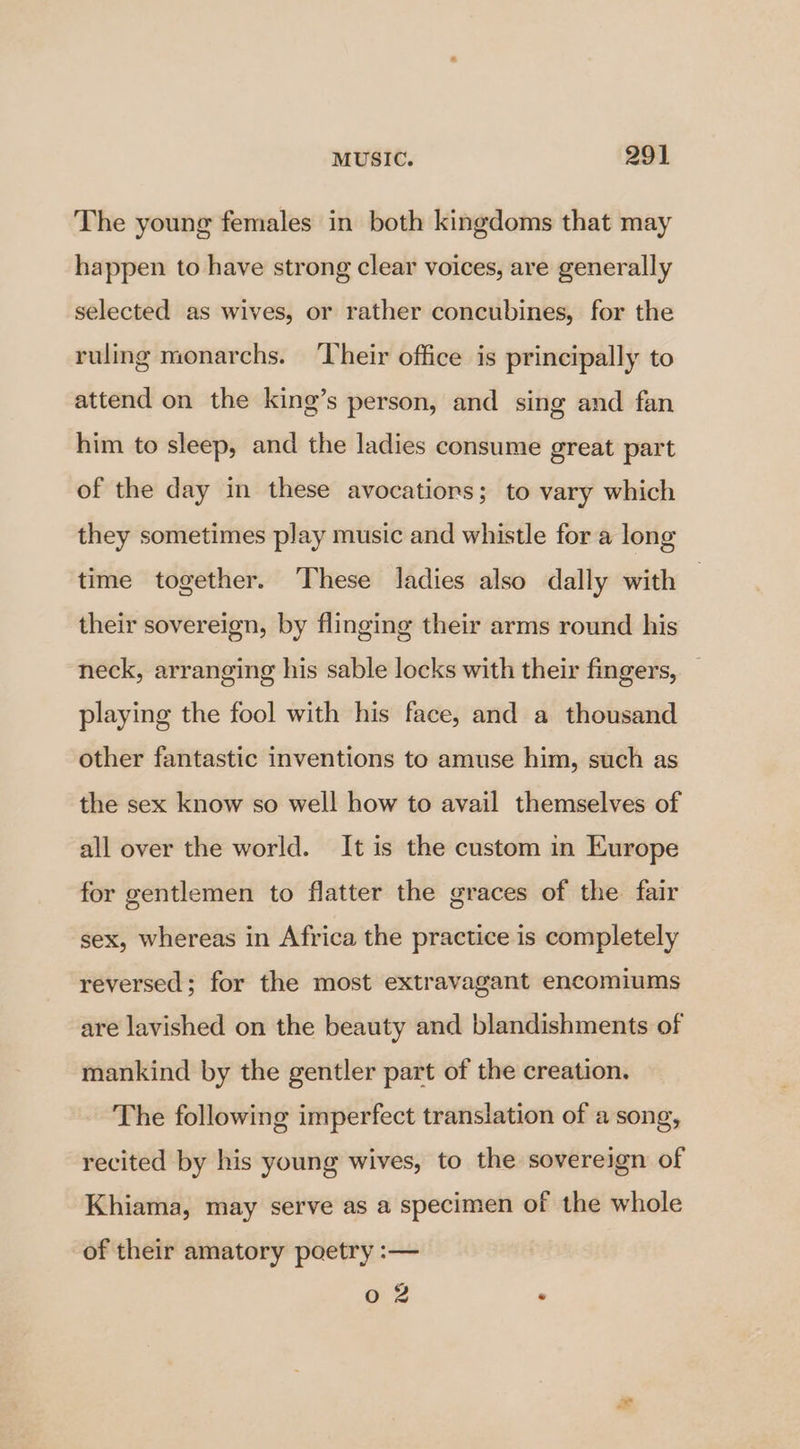 The young females in both kingdoms that may happen to have strong clear voices, are generally selected as wives, or rather concubines, for the ruling monarchs. ‘Their office is principally to attend on the king’s person, and sing and fan him to sleep, and the ladies consume great part of the day in these avocatiors; to vary which they sometimes play music and whistle for a long time together. These ladies also dally with their sovereign, by flinging their arms round his neck, arranging his sable locks with their fingers, playing the fool with his face, and a thousand other fantastic inventions to amuse him, such as the sex know so well how to avail themselves of all over the world. It is the custom in Europe for gentlemen to flatter the graces of the fair sex, whereas in Africa the practice is completely reversed; for the most extravagant encomiums are lavished on the beauty and blandishments of mankind by the gentler part of the creation. The following imperfect translation of a song, recited by his young wives, to the sovereign of Khiama, may serve as a specimen of the whole of their amatory poetry :— o 2 .