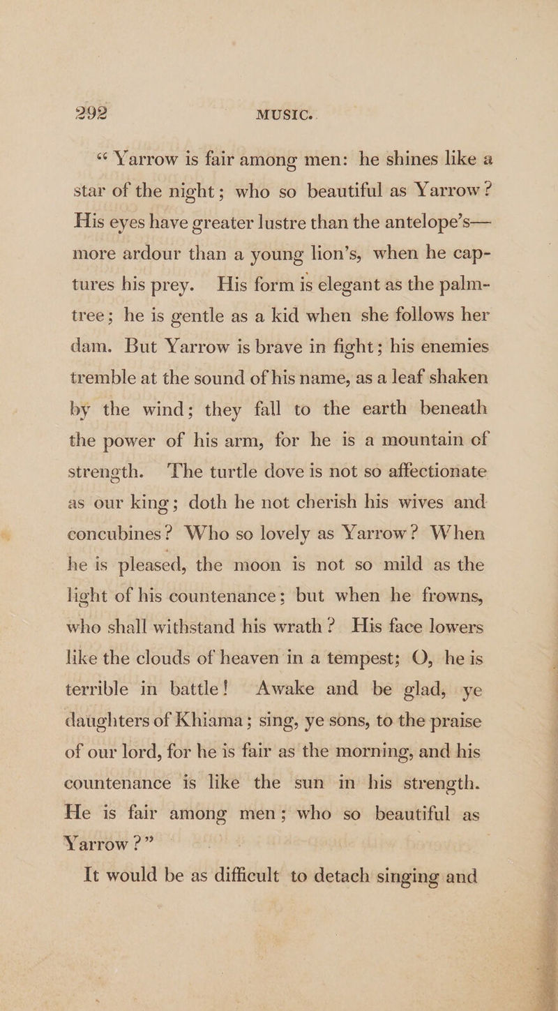 ‘‘ Yarrow is fair among men: he shines like a star of the night; who so beautiful as Yarrow ? His eyes have greater lustre than the antelope’s— more ardour than a young lion’s, when he cap- tures his prey. His form is elegant as the palm- tree; he is gentle as a kid when she follows her dam. But Yarrow is brave in fight; his enemies tremble at the sound of his name, as a leaf shaken by the wind; they fall to the earth beneath the power of his arm, for he is a mountain of streneth. The turtle dove is not so affectionate as our king; doth he not cherish his wives and concubines? Who so lovely as Yarrow? When he is pleased, the moon is not so mild as the light of his countenance; but when he frowns, who shall withstand his wrath ? His face lowers like the clouds of heaven in a tempest; O, he is terrible in battle! Awake and be glad, ye daughters of Khiama; sing, ye sons, to the praise of our lord, for he is fair as the morning, and his countenance is like the sun in his strength. He is fair among men; who so beautiful as Yarrow ?” It would be as difficult to detach singing and