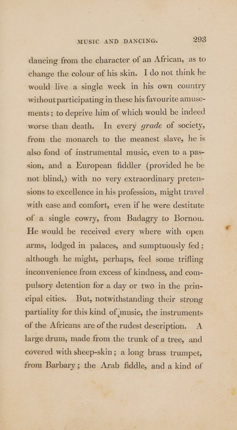 dancing from the character of an African, as to change the colour of his skin. I do not think he would live a single week in his own country without participating in these his favourite amuse- ments; to deprive him of which would be indeed worse than death. In every grade of society, from the monarch to the meanest slave, he is also fond of instrumental music, even to a pas- not blind,) with no very extraordinary preten- sions to excellence in his profession, might travel with ease and comfort, even if he were destitute of a single cowry, from Badagry to Bornou. He would be received every where with open arms, lodged in palaces, and sumptuously fed ; although he might, perhaps, feel some trifling inconvenience from excess of kindness, and com- pulsory detention for a day or two in the prin- cipal cities. But, notwithstanding their strong partiality for this kind of music, the instruments of the Africans are of the rudest description. A large drum, made from the trunk of a tree, and covered with sheep-skin; a long brass trumpet, from Barbary; the Arab fiddle, and a kind of vy