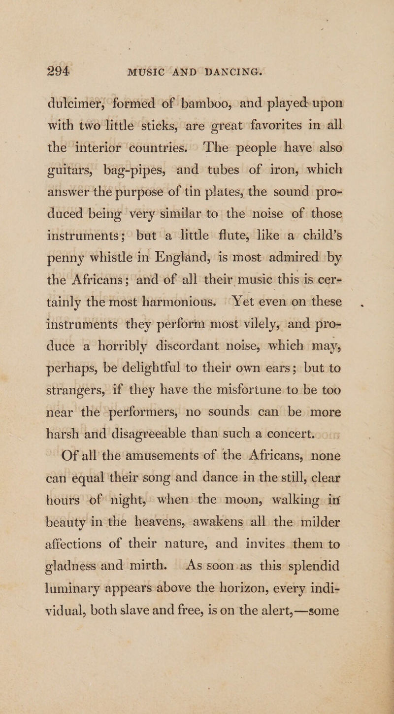 dulcimer; formed of bamboo, and played:upon with two little sticks, are great favorites in all the interior ‘countries. ‘The people have also guitars, bag-pipes, and tubes of iron, which answer the purpose of tin plates, the sound pro- duced being very similar to the noise of those instruments; but a little flute, like a child’s penny whistle in England, is most admired by the Africans; and of all their music this is cer= tainly the most harmonious. Yet even on these instruments they perform most vilely, and pro- duce a horribly discordant noise, which may; perhaps, be delightful to their own ears; but to strangers, if they have the misfortune to be too near the performers, no sounds can be more harsh and disagreeable than such a concert. Of all’ the amusements of the Africans, none can equal their song and dance in the still, clear hours of night,’ when the moon, walking inf beauty in the heavens, awakens all the milder afiections of their nature, and invites them to gladness and mirth. As soon-as this: splendid luminary appears above the horizon, every indi- vidual, both slave and free, is on the alert, —some a