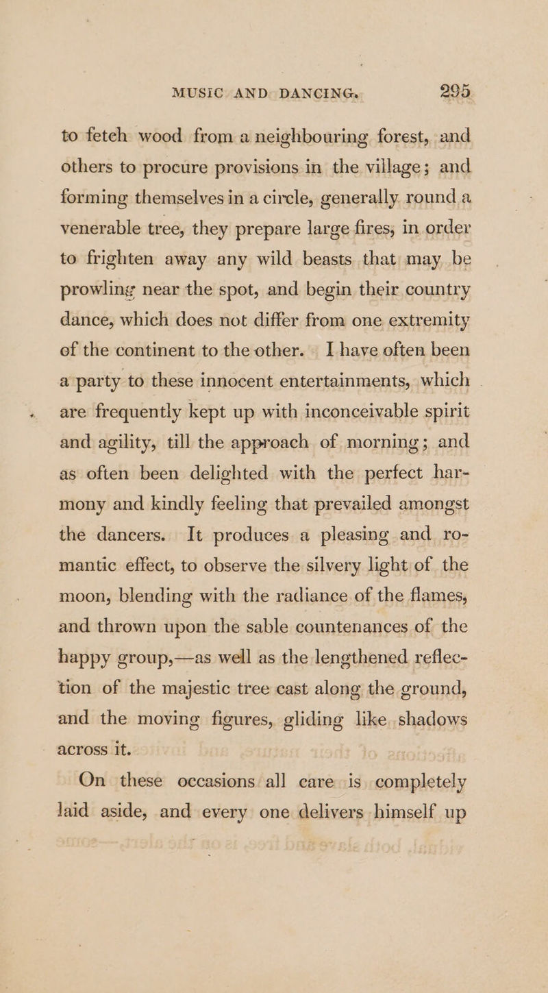 to feteh wood from a neighbouring forest, and others to procure provisions in the village; and forming themselves in a circle, generally round a venerable tree, they prepare large fires, in order to frighten away any wild beasts that may be prowling near the spot, and begin their country dance, which does not differ from one extremity ef the continent to the other. I have often been a party to these innocent entertainments, which . are frequently kept up with inconceivable spirit and agility, till the approach of morning; and as often been delighted with the perfect har- mony and kindly feeling that prevailed amongst the dancers. It produces a pleasing and_ro- mantic effect, to observe the silvery light of the moon, blending with the radiance of the flames, and thrown upon the sable countenances of the happy group,—as well as the lengthened reflec- tion of the majestic tree cast along the ground, and the moving figures, gliding like shadows across it. On these occasions all care is completely laid aside, and every one delivers himself up