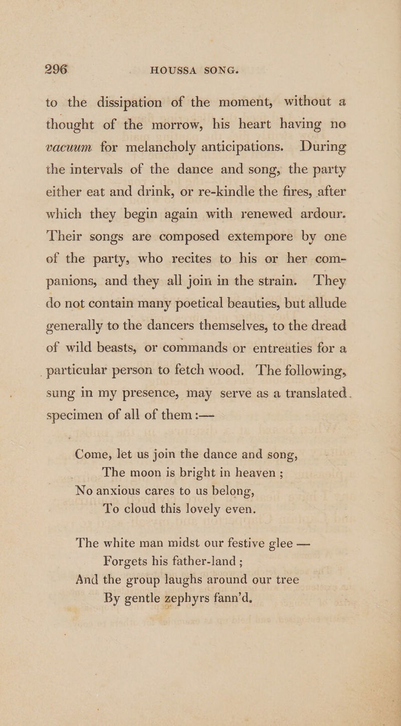 to the dissipation of the moment, without a thought of the morrow, his heart having no vacuum for melancholy anticipations. During the intervals of the dance and song, the party either eat and drink, or re-kindle the fires, after which they begin again with renewed ardour. Their songs are composed extempore by cone of the party, who recites to his or her com- panions, and they all join in the strain. They do not contain many poetical beauties, but allude generally to the dancers themselves, to the dread of wild beasts, or commands or entreaties for a _particular person to fetch wood. The following, sung in my presence, may serve as a translated. specimen of all of them :— Come, let us join the dance and song, The moon is bright in heaven ; No anxious cares to us belong, To cloud this lovely even. The white man midst our festive glee — Forgets his father-land ; And the group laughs around our tree By gentle zepbyrs fann’d.