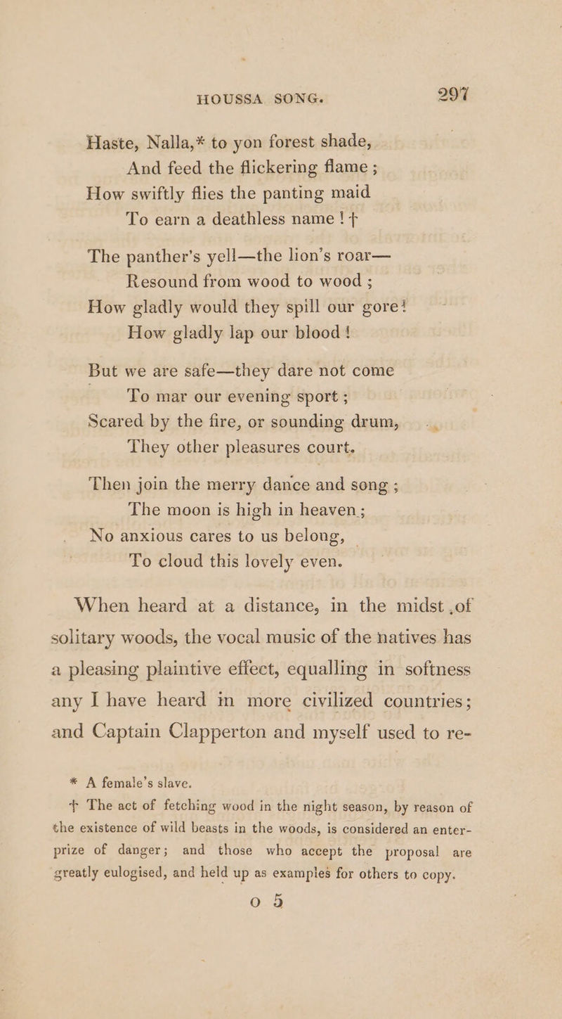 HOUSSA. SONG. 997 Haste, Nalla,* to yon forest shade, And feed the flickering flame ; How swiftly flies the panting maid To earn a deathless name ! ¢ The panther’s yell—the lion’s roar— Resound from wood to wood ; How gladly would they spill our gore? How gladly lap our blood { But we are safe—they dare not come To mar our evening sport ; Scared by the fire, or sounding drum, They other pleasures court. i‘ Then join the merry dance and song ; The moon is high in heaven ; No anxious cares to us belong, | To cloud this lovely even. When heard at a distance, in the midst ,of 0 9