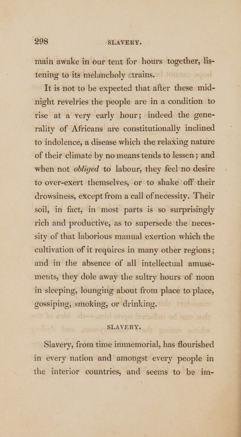 main awake in our tent for hours together, lis- tening to its melancholy ctrains. It is not to be expected that after these mid- night revelries the people are in a condition to rise at a very early hour; indeed the gene- rality of Africans are constitutionally inclined to indolence, a disease which the relaxing nature of their climate by no means tends to lessen; and when not obliged to labour, they feel no desire to over-exert themselves, or to shake off their drowsiness, except from a call of necessity. Their soil, in fact, in most parts is so surprisingly rich and productive, as to supersede the neces- sity of that laborious manual exertion which the cultivation of it requires in many other regions; and in the absence of all intellectual amuse- ments, they dole away the sultry hours of noon in sleeping, lounging about from place to place, gossiping, smoking, or drinking. SLAVERY. Slavery, from time immemorial, has flourished in every nation and amongst every people in the interior countries, and seems to be im-